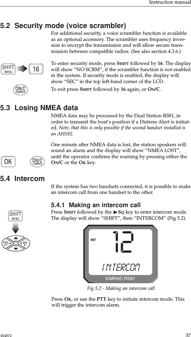 Instruction manual37E045725.2  Security mode (voice scrambler)For additional security, a voice scrambler function is availableas an optional accessory. The scrambler uses frequency inver-sion to encrypt the transmission and will allow secure trans-mission between compatible radios. (See also section 4.3.6.)To enter security mode, press SHIFT followed by 16. The displaywill show “NO SCRM”, if the scrambler function is not enabledin the system. If security mode is enabled, the display willshow “SEC” in the top left-hand corner of the LCD. To exit press SHIFT followed by 16 again, or ON/C.5.3  Losing NMEA dataNMEA data may be processed by the Dual Station RS81, inorder to transmit the boat’s position if a Distress Alert is initiat-ed. Note, that this is only possible if the second handset installed isan AHS82.One minute after NMEA data is lost, the station speakers willsound an alarm and the display will show “NMEA LOST”,until the operator conﬁrms the warning by pressing either theON/C or the OKkey.5.4  IntercomIf the system has two handsets connected, it is possible to makean intercom call from one handset to the other.5.4.1  Making an intercom callPress SHIFT followed by the  SQkey to enter intercom mode.The display will show “SHIFT”, then “INTERCOM” (Fig 5.2).12I N T ERCOMABINTFig 5.2 - Making an intercom callPress OK, or use the PTT key to initiate intercom mode. Thiswill trigger the intercom alarm. 