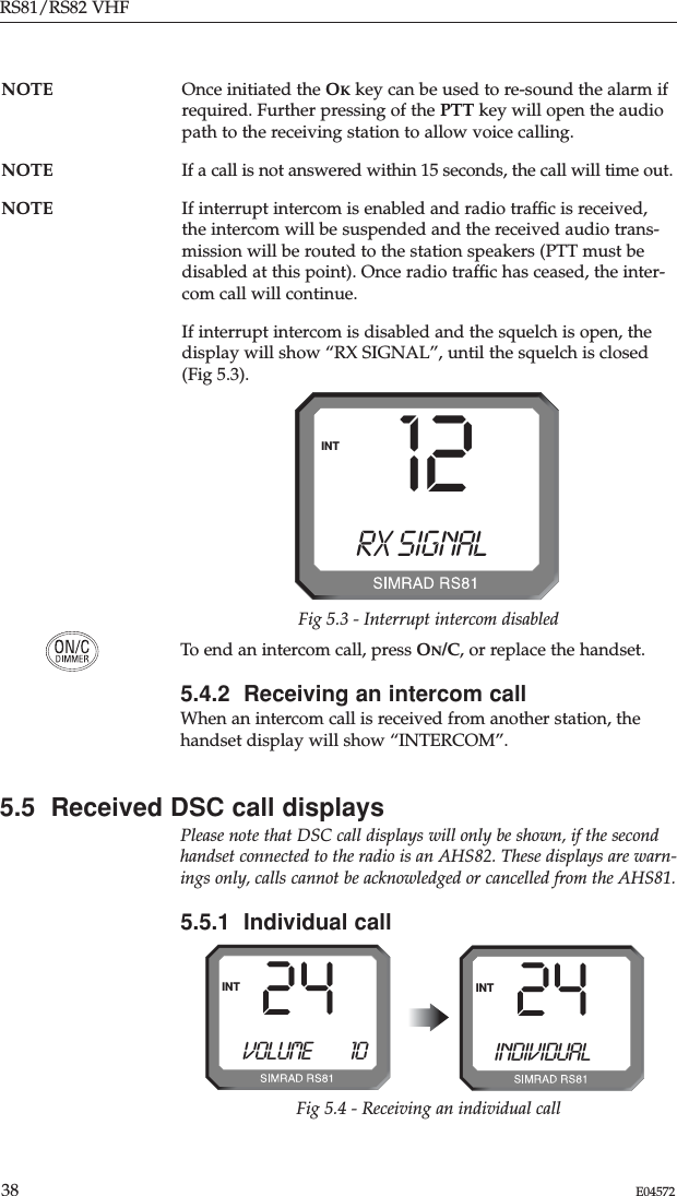 RS81/RS82 VHF38 E04572To end an intercom call, press ON/C, or replace the handset.5.4.2  Receiving an intercom callWhen an intercom call is received from another station, thehandset display will show “INTERCOM”.5.5  Received DSC call displaysPlease note that DSC call displays will only be shown, if the secondhandset connected to the radio is an AHS82. These displays are warn-ings only, calls cannot be acknowledged or cancelled from the AHS81.5.5.1  Individual call12RX SIGNALBINTFig 5.3 - Interrupt intercom disabled24INTFig 5.4 - Receiving an individual callVOLUME        1024INTINDIVIDUALNOTE Once initiated the OKkey can be used to re-sound the alarm ifrequired. Further pressing of the PTT key will open the audiopath to the receiving station to allow voice calling.NOTE If a call is not answered within 15 seconds, the call will time out.NOTE If interrupt intercom is enabled and radio trafﬁc is received,the intercom will be suspended and the received audio trans-mission will be routed to the station speakers (PTT must bedisabled at this point). Once radio trafﬁc has ceased, the inter-com call will continue. If interrupt intercom is disabled and the squelch is open, thedisplay will show “RX SIGNAL”, until the squelch is closed(Fig 5.3).