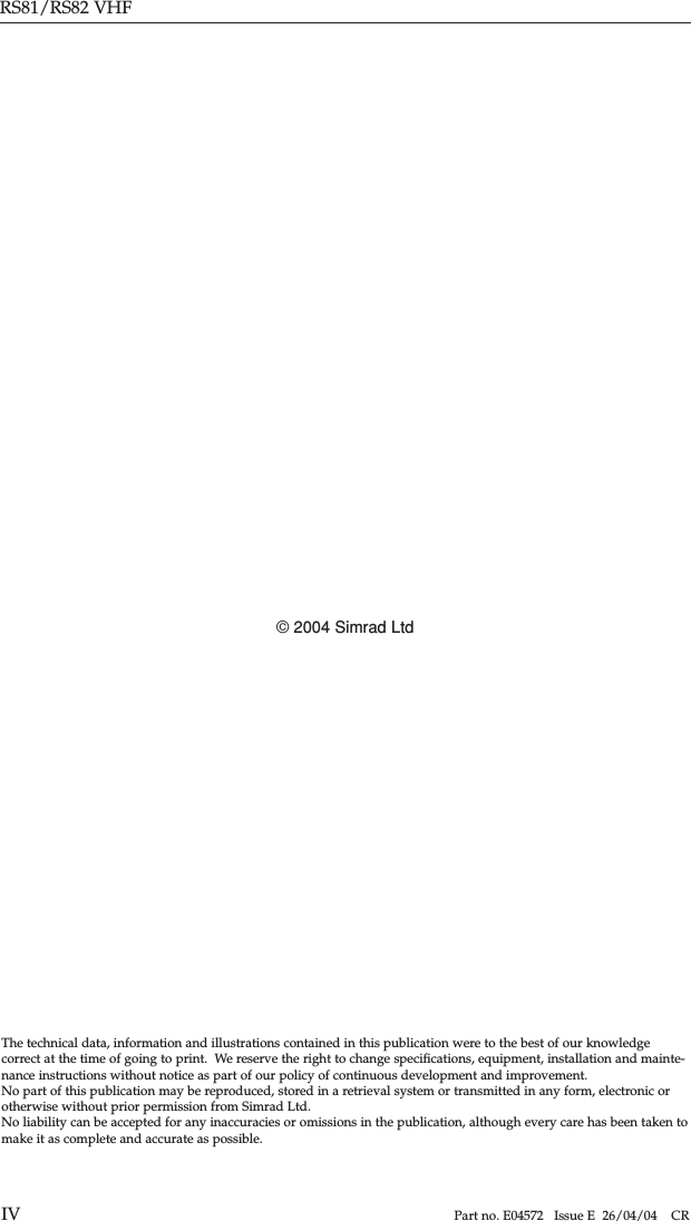 RS81/RS82 VHFIV Part no. E04572   Issue E  26/04/04    CRThe technical data, information and illustrations contained in this publication were to the best of our knowledge correct at the time of going to print.  We reserve the right to change speciﬁcations, equipment, installation and mainte-nance instructions without notice as part of our policy of continuous development and improvement.No part of this publication may be reproduced, stored in a retrieval system or transmitted in any form, electronic orotherwise without prior permission from Simrad Ltd.No liability can be accepted for any inaccuracies or omissions in the publication, although every care has been taken tomake it as complete and accurate as possible.© 2004 Simrad Ltd