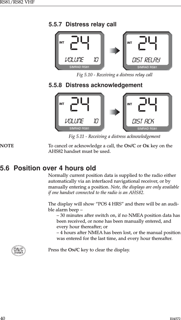 RS81/RS82 VHF40 E04572NOTE To cancel or acknowledge a call, the ON/C or OKkey on theAHS82 handset must be used.5.6  Position over 4 hours oldNormally current position data is supplied to the radio eitherautomatically via an interfaced navigational receiver, or bymanually entering a position. Note, the displays are only availableif one handset connected to the radio is an AHS82.The display will show “POS 4 HRS” and there will be an audi-ble alarm beep –– 30 minutes after switch on, if no NMEA position data hasbeen received, or none has been manually entered, andevery hour thereafter; or– 4 hours after NMEA has been lost, or the manual positionwas entered for the last time, and every hour thereafter.Press the ON/C key to clear the display.5.5.7  Distress relay call24INTFig 5.10 - Receiving a distress relay callVOLUME        1024INTDIST RELAY5.5.8  Distress acknowledgement24INTFig 5.11 - Receiving a distress acknowledgementVOLUME        1024INTDIST ACK