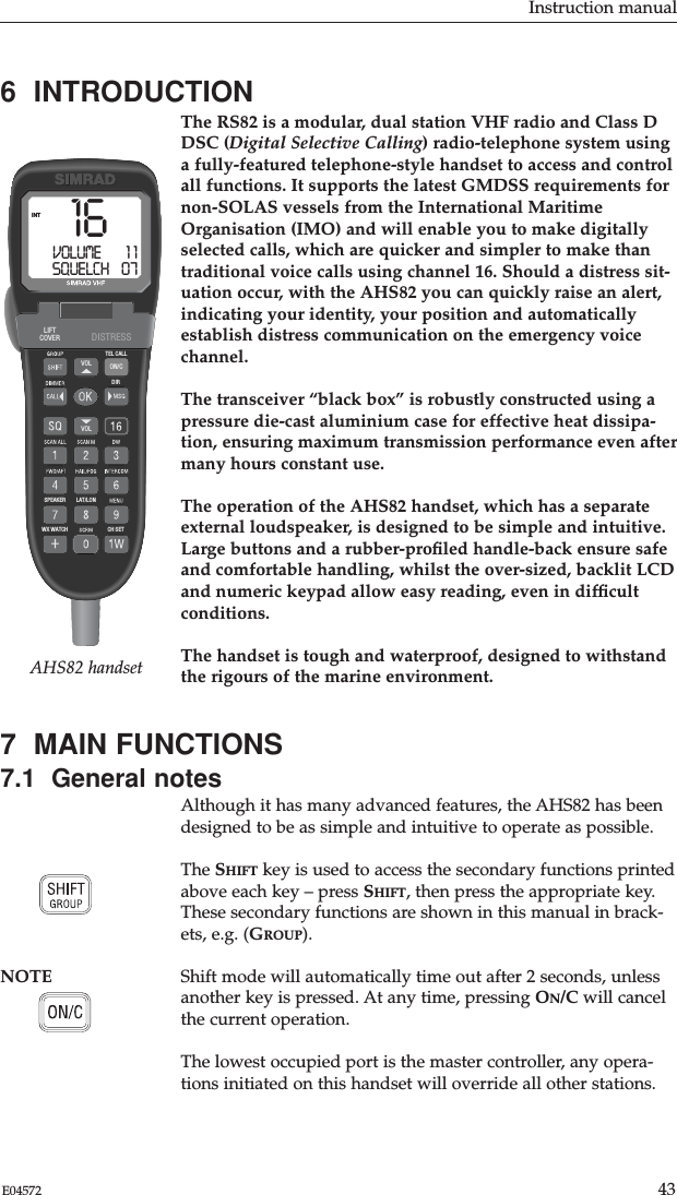 Instruction manual43E045726  INTRODUCTIONThe RS82 is a modular, dual station VHF radio and Class DDSC (Digital Selective Calling) radio-telephone system usinga fully-featured telephone-style handset to access and controlall functions. It supports the latest GMDSS requirements fornon-SOLAS vessels from the International MaritimeOrganisation (IMO) and will enable you to make digitallyselected calls, which are quicker and simpler to make thantraditional voice calls using channel 16. Should a distress sit-uation occur, with the AHS82 you can quickly raise an alert,indicating your identity, your position and automaticallyestablish distress communication on the emergency voicechannel.The transceiver “black box” is robustly constructed using apressure die-cast aluminium case for effective heat dissipa-tion, ensuring maximum transmission performance even aftermany hours constant use.The operation of the AHS82 handset, which has a separateexternal loudspeaker, is designed to be simple and intuitive.Large buttons and a rubber-proﬁled handle-back ensure safeand comfortable handling, whilst the over-sized, backlit LCDand numeric keypad allow easy reading, even in difﬁcultconditions.The handset is tough and waterproof, designed to withstandthe rigours of the marine environment.7  MAIN FUNCTIONS7.1  General notesAlthough it has many advanced features, the AHS82 has beendesigned to be as simple and intuitive to operate as possible.The SHIFT key is used to access the secondary functions printedabove each key – press SHIFT, then press the appropriate key.These secondary functions are shown in this manual in brack-ets, e.g. (GROUP).NOTE Shift mode will automatically time out after 2 seconds, unlessanother key is pressed. At any time, pressing ON/C will cancelthe current operation.The lowest occupied port is the master controller, any opera-tions initiated on this handset will override all other stations.WX WATCHSPEAKERDIRTEL CALLVOLVOL ON/CLAT/LONCH SETLIFTCOVER DISTRESS16VOLUME        1 1SQUELCH    07INTAHS82 handset