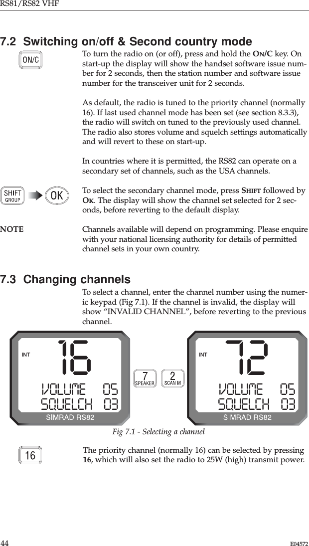 RS81/RS82 VHF44 E04572Fig 7.1 - Selecting a channel72VOLUME      05SQUELCH    03INT16VOLUME      05SQUELCH    03INT7.2  Switching on/off &amp; Second country modeTo turn the radio on (or off), press and hold the ON/C key. Onstart-up the display will show the handset software issue num-ber for 2 seconds, then the station number and software issuenumber for the transceiver unit for 2 seconds.As default, the radio is tuned to the priority channel (normally16). If last used channel mode has been set (see section 8.3.3),the radio will switch on tuned to the previously used channel.The radio also stores volume and squelch settings automaticallyand will revert to these on start-up.In countries where it is permitted, the RS82 can operate on asecondary set of channels, such as the USA channels.To select the secondary channel mode, press SHIFT followed byOK. The display will show the channel set selected for 2 sec-onds, before reverting to the default display.NOTE Channels available will depend on programming. Please enquirewith your national licensing authority for details of permittedchannel sets in your own country.7.3  Changing channelsTo select a channel, enter the channel number using the numer-ic keypad (Fig 7.1). If the channel is invalid, the display willshow “INVALID CHANNEL”, before reverting to the previouschannel.The priority channel (normally 16) can be selected by pressing16, which will also set the radio to 25W (high) transmit power.