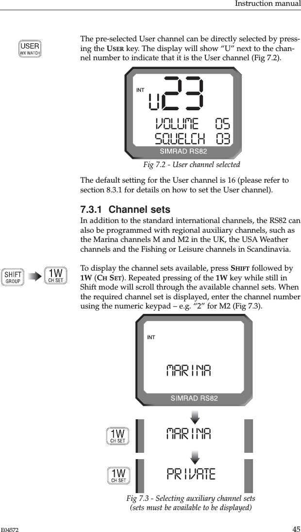 Instruction manual45E04572The default setting for the User channel is 16 (please refer tosection 8.3.1 for details on how to set the User channel).7.3.1  Channel setsIn addition to the standard international channels, the RS82 canalso be programmed with regional auxiliary channels, such asthe Marina channels M and M2 in the UK, the USA Weatherchannels and the Fishing or Leisure channels in Scandinavia.To display the channel sets available, press SHIFT followed by1W (CHSET). Repeated pressing of the 1W key while still inShift mode will scroll through the available channel sets. Whenthe required channel set is displayed, enter the channel numberusing the numeric keypad – e.g. “2” for M2 (Fig 7.3).The pre-selected User channel can be directly selected by press-ing the USER key. The display will show “U” next to the chan-nel number to indicate that it is the User channel (Fig 7.2). U 23VOLUME      05SQUELCH    03INTFig 7.2 - User channel selectedMAR I NAAAAAMAR I NAAAAAINTPR I VATE AAAFig 7.3 - Selecting auxiliary channel sets(sets must be available to be displayed)