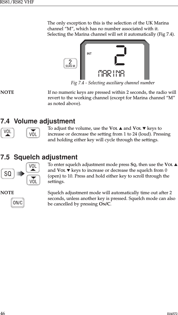 RS81/RS82 VHF46 E04572The only exception to this is the selection of the UK Marinachannel “M”, which has no number associated with it.Selecting the Marina channel will set it automatically (Fig 7.4).Fig 7.4 - Selecting auxiliary channel number2MAR I NAAAAAINTNOTE If no numeric keys are pressed within 2 seconds, the radio willrevert to the working channel (except for Marina channel “M”as noted above).7.4  Volume adjustmentTo adjust the volume, use the VOL ▲and VOL ▼keys toincrease or decrease the setting from 1 to 24 (loud). Pressingand holding either key will cycle through the settings.7.5  Squelch adjustmentTo enter squelch adjustment mode press SQ, then use the VOL ▲and VOL ▼keys to increase or decrease the squelch from 0(open) to 10. Press and hold either key to scroll through thesettings.NOTE Squelch adjustment mode will automatically time out after 2seconds, unless another key is pressed. Squelch mode can alsobe cancelled by pressing ON/C.