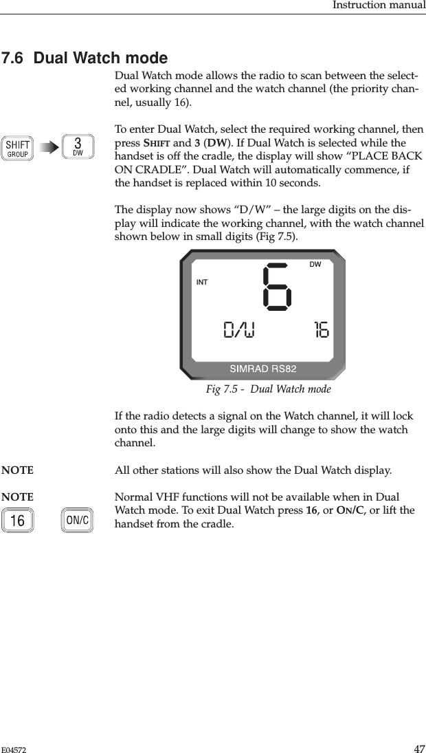 7.6  Dual Watch modeDual Watch mode allows the radio to scan between the select-ed working channel and the watch channel (the priority chan-nel, usually 16).To enter Dual Watch, select the required working channel, thenpress SHIFT and 3(DW). If Dual Watch is selected while thehandset is off the cradle, the display will show “PLACE BACKON CRADLE”. Dual Watch will automatically commence, ifthe handset is replaced within 10 seconds.The display now shows “D/W” – the large digits on the dis-play will indicate the working channel, with the watch channelshown below in small digits (Fig 7.5).Instruction manual47E04572If the radio detects a signal on the Watch channel, it will lockonto this and the large digits will change to show the watchchannel.NOTE All other stations will also show the Dual Watch display. NOTE Normal VHF functions will not be available when in DualWatch mode. To exit Dual Watch press 16, or ON/C, or lift thehandset from the cradle.6D/WAAAAA 16BBBBBBBBBBINTDWFig 7.5 -  Dual Watch mode