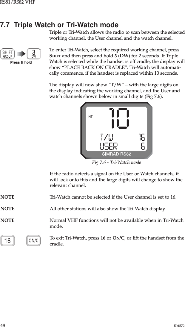 RS81/RS82 VHF48 E045727.7  Triple Watch or Tri-Watch modeTriple or Tri-Watch allows the radio to scan between the selectedworking channel, the User channel and the watch channel.To enter Tri-Watch, select the required working channel, pressSHIFT and then press and hold 3(DW) for 2 seconds. If TripleWatch is selected while the handset is off cradle, the display willshow “PLACE BACK ON CRADLE”. Tri-Watch will automati-cally commence, if the handset is replaced within 10 seconds.The display will now show “T/W” – with the large digits onthe display indicating the working channel, and the User andwatch channels shown below in small digits (Fig 7.6).If the radio detects a signal on the User or Watch channels, itwill lock onto this and the large digits will change to show therelevant channel.NOTE Tri-Watch cannot be selected if the User channel is set to 16.NOTE All other stations will also show the Tri-Watch display. NOTE Normal VHF functions will not be available when in Tri-Watchmode. To exit Tri-Watch, press 16 or ON/C, or lift the handset from thecradle.Press &amp; holdT/WAAAAA 16USERBBBBB6INT 10Fig 7.6 - Tri-Watch mode