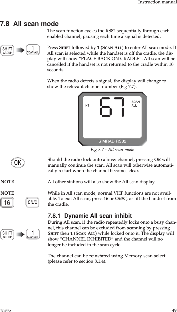 Instruction manual49E04572Should the radio lock onto a busy channel, pressing OKwillmanually continue the scan. All scan will otherwise automati-cally restart when the channel becomes clear.NOTE All other stations will also show the All scan display. NOTE While in All scan mode, normal VHF functions are not avail-able. To exit All scan, press 16 or ON/C, or lift the handset fromthe cradle.7.8.1  Dynamic All scan inhibitDuring All scan, if the radio repeatedly locks onto a busy chan-nel, this channel can be excluded from scanning by pressingSHIFT then 1(SCAN ALL) while locked onto it. The display willshow “CHANNEL INHIBITED” and the channel will nolonger be included in the scan cycle.The channel can be reinstated using Memory scan select(please refer to section 8.1.4).7.8  All scan modeThe scan function cycles the RS82 sequentially through eachenabled channel, pausing each time a signal is detected. Press SHIFT followed by 1(SCAN ALL) to enter All scan mode. IfAll scan is selected while the handset is off the cradle, the dis-play will show “PLACE BACK ON CRADLE”. All scan will becancelled if the handset is not returned to the cradle within 10seconds.When the radio detects a signal, the display will change toshow the relevant channel number (Fig 7.7). 67INTSCANALLFig 7.7 - All scan mode