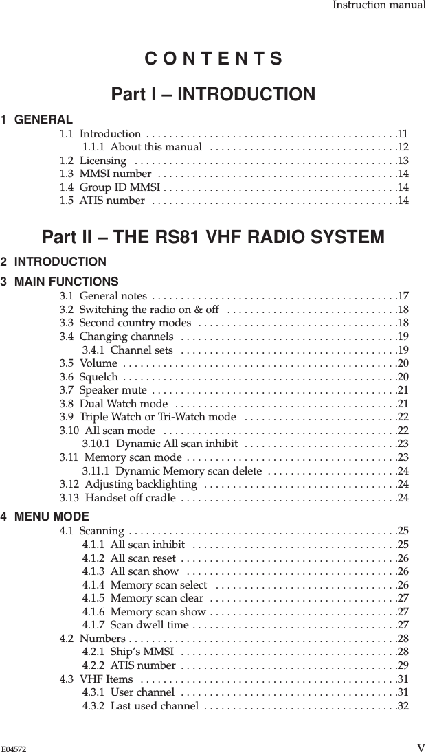 Part I – INTRODUCTION1  GENERAL1.1  Introduction  . . . . . . . . . . . . . . . . . . . . . . . . . . . . . . . . . . . . . . . . . . . .111.1.1  About this manual  . . . . . . . . . . . . . . . . . . . . . . . . . . . . . . . . .121.2  Licensing  . . . . . . . . . . . . . . . . . . . . . . . . . . . . . . . . . . . . . . . . . . . . . .131.3  MMSI number  . . . . . . . . . . . . . . . . . . . . . . . . . . . . . . . . . . . . . . . . . .141.4  Group ID MMSI . . . . . . . . . . . . . . . . . . . . . . . . . . . . . . . . . . . . . . . . .141.5  ATIS number  . . . . . . . . . . . . . . . . . . . . . . . . . . . . . . . . . . . . . . . . . . .14Part II – THE RS81 VHF RADIO SYSTEM2  INTRODUCTION 3  MAIN FUNCTIONS 3.1  General notes  . . . . . . . . . . . . . . . . . . . . . . . . . . . . . . . . . . . . . . . . . . .173.2  Switching the radio on &amp; off  . . . . . . . . . . . . . . . . . . . . . . . . . . . . . .183.3  Second country modes  . . . . . . . . . . . . . . . . . . . . . . . . . . . . . . . . . . .183.4  Changing channels  . . . . . . . . . . . . . . . . . . . . . . . . . . . . . . . . . . . . . .193.4.1  Channel sets  . . . . . . . . . . . . . . . . . . . . . . . . . . . . . . . . . . . . . .193.5  Volume  . . . . . . . . . . . . . . . . . . . . . . . . . . . . . . . . . . . . . . . . . . . . . . . .203.6  Squelch  . . . . . . . . . . . . . . . . . . . . . . . . . . . . . . . . . . . . . . . . . . . . . . . .203.7  Speaker mute  . . . . . . . . . . . . . . . . . . . . . . . . . . . . . . . . . . . . . . . . . . .213.8  Dual Watch mode  . . . . . . . . . . . . . . . . . . . . . . . . . . . . . . . . . . . . . . .213.9  Triple Watch or Tri-Watch mode  . . . . . . . . . . . . . . . . . . . . . . . . . . .223.10  All scan mode  . . . . . . . . . . . . . . . . . . . . . . . . . . . . . . . . . . . . . . . . .223.10.1  Dynamic All scan inhibit  . . . . . . . . . . . . . . . . . . . . . . . . . . .233.11  Memory scan mode  . . . . . . . . . . . . . . . . . . . . . . . . . . . . . . . . . . . . .233.11.1  Dynamic Memory scan delete  . . . . . . . . . . . . . . . . . . . . . . .243.12  Adjusting backlighting  . . . . . . . . . . . . . . . . . . . . . . . . . . . . . . . . . .243.13  Handset off cradle  . . . . . . . . . . . . . . . . . . . . . . . . . . . . . . . . . . . . . .244  MENU MODE 4.1  Scanning . . . . . . . . . . . . . . . . . . . . . . . . . . . . . . . . . . . . . . . . . . . . . . .254.1.1  All scan inhibit  . . . . . . . . . . . . . . . . . . . . . . . . . . . . . . . . . . . .254.1.2  All scan reset  . . . . . . . . . . . . . . . . . . . . . . . . . . . . . . . . . . . . . .264.1.3  All scan show  . . . . . . . . . . . . . . . . . . . . . . . . . . . . . . . . . . . . .264.1.4  Memory scan select  . . . . . . . . . . . . . . . . . . . . . . . . . . . . . . . .264.1.5  Memory scan clear  . . . . . . . . . . . . . . . . . . . . . . . . . . . . . . . . .274.1.6  Memory scan show . . . . . . . . . . . . . . . . . . . . . . . . . . . . . . . . .274.1.7  Scan dwell time . . . . . . . . . . . . . . . . . . . . . . . . . . . . . . . . . . . .274.2  Numbers . . . . . . . . . . . . . . . . . . . . . . . . . . . . . . . . . . . . . . . . . . . . . . .284.2.1  Ship’s MMSI  . . . . . . . . . . . . . . . . . . . . . . . . . . . . . . . . . . . . . .284.2.2  ATIS number  . . . . . . . . . . . . . . . . . . . . . . . . . . . . . . . . . . . . . .294.3  VHF Items  . . . . . . . . . . . . . . . . . . . . . . . . . . . . . . . . . . . . . . . . . . . . .314.3.1  User channel  . . . . . . . . . . . . . . . . . . . . . . . . . . . . . . . . . . . . . .314.3.2  Last used channel  . . . . . . . . . . . . . . . . . . . . . . . . . . . . . . . . . .32Instruction manualVE04572C O N T E N T S