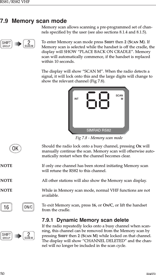 RS81/RS82 VHF50 E045727.9  Memory scan modeMemory scan allows scanning a pre-programmed set of chan-nels speciﬁed by the user (see also sections 8.1.4 and 8.1.5). To enter Memory scan mode press SHIFT then 2(SCAN M). IfMemory scan is selected while the handset is off the cradle, thedisplay will SHOW “PLACE BACK ON CRADLE”. Memoryscan will automatically commence, if the handset is replacedwithin 10 seconds. The display will show “SCAN M”. When the radio detects asignal, it will lock onto this and the large digits will change toshow the relevant channel (Fig 7.8).Should the radio lock onto a busy channel, pressing OKwillmanually continue the scan. Memory scan will otherwise auto-matically restart when the channel becomes clear.NOTE If only one channel has been stored initiating Memory scanwill retune the RS82 to this channel.NOTE All other stations will also show the Memory scan display. NOTE While in Memory scan mode, normal VHF functions are notavailable. To exit Memory scan, press 16, or ON/C, or lift the handsetfrom the cradle.7.9.1  Dynamic Memory scan deleteIf the radio repeatedly locks onto a busy channel when scan-ning, this channel can be removed from the Memory scan bypressing SHIFT then 2(SCAN M) while locked on that channel.The display will show “CHANNEL DELETED” and the chan-nel will no longer be included in the scan cycle.68INTSCANMFig 7.8 - Memory scan mode