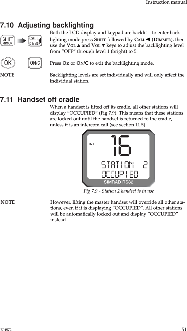 Instruction manual51E04572NOTE However, lifting the master handset will override all other sta-tions, even if it is displaying “OCCUPIED”. All other stationswill be automatically locked out and display “OCCUPIED”instead.7.10  Adjusting backlightingBoth the LCD display and keypad are backlit – to enter back-lighting mode press SHIFT followed by CALL (DIMMER), thenuse the VOL ▲and VOL ▼keys to adjust the backlighting levelfrom “OFF” through level 1 (bright) to 5. Press OKor ON/C to exit the backlighting mode.NOTE Backlighting levels are set individually and will only affect theindividual station.7.11  Handset off cradleWhen a handset is lifted off its cradle, all other stations willdisplay “OCCUPIED” (Fig 7.9). This means that these stationsare locked out until the handset is returned to the cradle,unless it is an intercom call (see section 11.5).STAT I ONAA2OCCUP I EDBBINT 16Fig 7.9 - Station 2 handset is in use