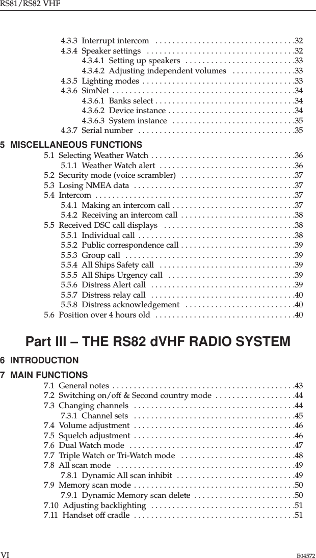 4.3.3  Interrupt intercom  . . . . . . . . . . . . . . . . . . . . . . . . . . . . . . . . .324.3.4  Speaker settings  . . . . . . . . . . . . . . . . . . . . . . . . . . . . . . . . . . .324.3.4.1  Setting up speakers  . . . . . . . . . . . . . . . . . . . . . . . . . .334.3.4.2  Adjusting independent volumes  . . . . . . . . . . . . . . .334.3.5  Lighting modes . . . . . . . . . . . . . . . . . . . . . . . . . . . . . . . . . . . .334.3.6  SimNet  . . . . . . . . . . . . . . . . . . . . . . . . . . . . . . . . . . . . . . . . . . .344.3.6.1  Banks select . . . . . . . . . . . . . . . . . . . . . . . . . . . . . . . . .344.3.6.2  Device instance . . . . . . . . . . . . . . . . . . . . . . . . . . . . . .344.3.6.3  System instance  . . . . . . . . . . . . . . . . . . . . . . . . . . . . .354.3.7  Serial number  . . . . . . . . . . . . . . . . . . . . . . . . . . . . . . . . . . . . .355  MISCELLANEOUS FUNCTIONS 5.1  Selecting Weather Watch . . . . . . . . . . . . . . . . . . . . . . . . . . . . . . . . . .365.1.1  Weather Watch alert  . . . . . . . . . . . . . . . . . . . . . . . . . . . . . . . .365.2  Security mode (voice scrambler)  . . . . . . . . . . . . . . . . . . . . . . . . . . .375.3  Losing NMEA data  . . . . . . . . . . . . . . . . . . . . . . . . . . . . . . . . . . . . . .375.4  Intercom  . . . . . . . . . . . . . . . . . . . . . . . . . . . . . . . . . . . . . . . . . . . . . . .375.4.1  Making an intercom call . . . . . . . . . . . . . . . . . . . . . . . . . . . . .375.4.2  Receiving an intercom call  . . . . . . . . . . . . . . . . . . . . . . . . . . .385.5  Received DSC call displays  . . . . . . . . . . . . . . . . . . . . . . . . . . . . . . .385.5.1  Individual call  . . . . . . . . . . . . . . . . . . . . . . . . . . . . . . . . . . . . .385.5.2  Public correspondence call . . . . . . . . . . . . . . . . . . . . . . . . . . .395.5.3  Group call  . . . . . . . . . . . . . . . . . . . . . . . . . . . . . . . . . . . . . . . .395.5.4  All Ships Safety call  . . . . . . . . . . . . . . . . . . . . . . . . . . . . . . . .395.5.5  All Ships Urgency call  . . . . . . . . . . . . . . . . . . . . . . . . . . . . . .395.5.6  Distress Alert call  . . . . . . . . . . . . . . . . . . . . . . . . . . . . . . . . . .395.5.7  Distress relay call  . . . . . . . . . . . . . . . . . . . . . . . . . . . . . . . . . .405.5.8  Distress acknowledgement  . . . . . . . . . . . . . . . . . . . . . . . . . .405.6  Position over 4 hours old  . . . . . . . . . . . . . . . . . . . . . . . . . . . . . . . . .40Part III – THE RS82 dVHF RADIO SYSTEM6  INTRODUCTION 7  MAIN FUNCTIONS 7.1  General notes  . . . . . . . . . . . . . . . . . . . . . . . . . . . . . . . . . . . . . . . . . . .437.2  Switching on/off &amp; Second country mode  . . . . . . . . . . . . . . . . . . .447.3  Changing channels  . . . . . . . . . . . . . . . . . . . . . . . . . . . . . . . . . . . . . .447.3.1  Channel sets  . . . . . . . . . . . . . . . . . . . . . . . . . . . . . . . . . . . . . .457.4  Volume adjustment  . . . . . . . . . . . . . . . . . . . . . . . . . . . . . . . . . . . . . .467.5  Squelch adjustment  . . . . . . . . . . . . . . . . . . . . . . . . . . . . . . . . . . . . . .467.6  Dual Watch mode  . . . . . . . . . . . . . . . . . . . . . . . . . . . . . . . . . . . . . . .477.7  Triple Watch or Tri-Watch mode  . . . . . . . . . . . . . . . . . . . . . . . . . . .487.8  All scan mode  . . . . . . . . . . . . . . . . . . . . . . . . . . . . . . . . . . . . . . . . . .497.8.1  Dynamic All scan inhibit  . . . . . . . . . . . . . . . . . . . . . . . . . . . .497.9  Memory scan mode . . . . . . . . . . . . . . . . . . . . . . . . . . . . . . . . . . . . . .507.9.1  Dynamic Memory scan delete  . . . . . . . . . . . . . . . . . . . . . . . .507.10  Adjusting backlighting  . . . . . . . . . . . . . . . . . . . . . . . . . . . . . . . . . .517.11  Handset off cradle  . . . . . . . . . . . . . . . . . . . . . . . . . . . . . . . . . . . . . .51RS81/RS82 VHFVI E04572