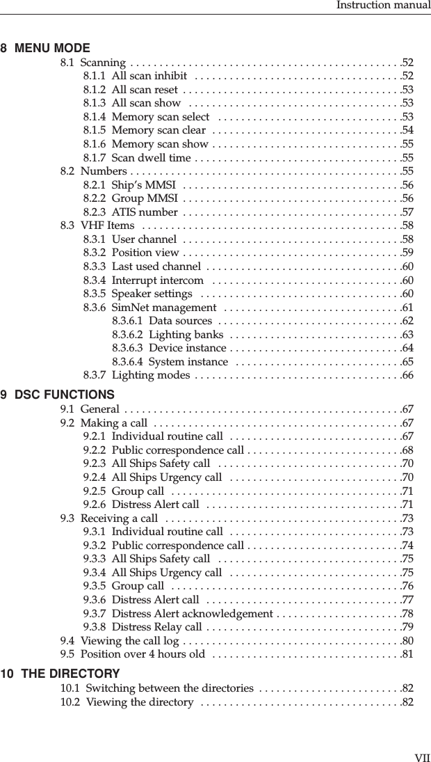 8  MENU MODE 8.1  Scanning . . . . . . . . . . . . . . . . . . . . . . . . . . . . . . . . . . . . . . . . . . . . . . .528.1.1  All scan inhibit  . . . . . . . . . . . . . . . . . . . . . . . . . . . . . . . . . . . .528.1.2  All scan reset  . . . . . . . . . . . . . . . . . . . . . . . . . . . . . . . . . . . . . .538.1.3  All scan show  . . . . . . . . . . . . . . . . . . . . . . . . . . . . . . . . . . . . .538.1.4  Memory scan select  . . . . . . . . . . . . . . . . . . . . . . . . . . . . . . . .538.1.5  Memory scan clear  . . . . . . . . . . . . . . . . . . . . . . . . . . . . . . . . .548.1.6  Memory scan show . . . . . . . . . . . . . . . . . . . . . . . . . . . . . . . . .558.1.7  Scan dwell time . . . . . . . . . . . . . . . . . . . . . . . . . . . . . . . . . . . .558.2  Numbers . . . . . . . . . . . . . . . . . . . . . . . . . . . . . . . . . . . . . . . . . . . . . . .558.2.1  Ship’s MMSI  . . . . . . . . . . . . . . . . . . . . . . . . . . . . . . . . . . . . . .568.2.2  Group MMSI  . . . . . . . . . . . . . . . . . . . . . . . . . . . . . . . . . . . . . .568.2.3  ATIS number  . . . . . . . . . . . . . . . . . . . . . . . . . . . . . . . . . . . . . .578.3  VHF Items  . . . . . . . . . . . . . . . . . . . . . . . . . . . . . . . . . . . . . . . . . . . . .588.3.1  User channel  . . . . . . . . . . . . . . . . . . . . . . . . . . . . . . . . . . . . . .588.3.2  Position view . . . . . . . . . . . . . . . . . . . . . . . . . . . . . . . . . . . . . .598.3.3  Last used channel  . . . . . . . . . . . . . . . . . . . . . . . . . . . . . . . . . .608.3.4  Interrupt intercom  . . . . . . . . . . . . . . . . . . . . . . . . . . . . . . . . .608.3.5  Speaker settings  . . . . . . . . . . . . . . . . . . . . . . . . . . . . . . . . . . .608.3.6  SimNet management  . . . . . . . . . . . . . . . . . . . . . . . . . . . . . . .618.3.6.1  Data sources  . . . . . . . . . . . . . . . . . . . . . . . . . . . . . . . .628.3.6.2  Lighting banks  . . . . . . . . . . . . . . . . . . . . . . . . . . . . . .638.3.6.3  Device instance . . . . . . . . . . . . . . . . . . . . . . . . . . . . . .648.3.6.4  System instance  . . . . . . . . . . . . . . . . . . . . . . . . . . . . .658.3.7  Lighting modes . . . . . . . . . . . . . . . . . . . . . . . . . . . . . . . . . . . .669  DSC FUNCTIONS 9.1  General  . . . . . . . . . . . . . . . . . . . . . . . . . . . . . . . . . . . . . . . . . . . . . . . .679.2  Making a call  . . . . . . . . . . . . . . . . . . . . . . . . . . . . . . . . . . . . . . . . . . .679.2.1  Individual routine call  . . . . . . . . . . . . . . . . . . . . . . . . . . . . . .679.2.2  Public correspondence call . . . . . . . . . . . . . . . . . . . . . . . . . . .689.2.3  All Ships Safety call  . . . . . . . . . . . . . . . . . . . . . . . . . . . . . . . .709.2.4  All Ships Urgency call  . . . . . . . . . . . . . . . . . . . . . . . . . . . . . .709.2.5  Group call  . . . . . . . . . . . . . . . . . . . . . . . . . . . . . . . . . . . . . . . .719.2.6  Distress Alert call  . . . . . . . . . . . . . . . . . . . . . . . . . . . . . . . . . .719.3  Receiving a call  . . . . . . . . . . . . . . . . . . . . . . . . . . . . . . . . . . . . . . . . .739.3.1  Individual routine call  . . . . . . . . . . . . . . . . . . . . . . . . . . . . . .739.3.2  Public correspondence call . . . . . . . . . . . . . . . . . . . . . . . . . . .749.3.3  All Ships Safety call  . . . . . . . . . . . . . . . . . . . . . . . . . . . . . . . .759.3.4  All Ships Urgency call  . . . . . . . . . . . . . . . . . . . . . . . . . . . . . .759.3.5  Group call  . . . . . . . . . . . . . . . . . . . . . . . . . . . . . . . . . . . . . . . .769.3.6  Distress Alert call  . . . . . . . . . . . . . . . . . . . . . . . . . . . . . . . . . .779.3.7  Distress Alert acknowledgement . . . . . . . . . . . . . . . . . . . . . .789.3.8  Distress Relay call . . . . . . . . . . . . . . . . . . . . . . . . . . . . . . . . . .799.4  Viewing the call log . . . . . . . . . . . . . . . . . . . . . . . . . . . . . . . . . . . . . .809.5  Position over 4 hours old  . . . . . . . . . . . . . . . . . . . . . . . . . . . . . . . . .8110  THE DIRECTORY10.1  Switching between the directories  . . . . . . . . . . . . . . . . . . . . . . . . .8210.2  Viewing the directory  . . . . . . . . . . . . . . . . . . . . . . . . . . . . . . . . . . .82Instruction manualVII