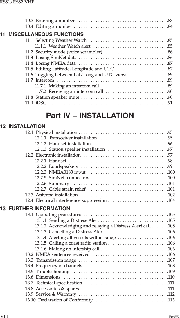 10.3  Entering a number . . . . . . . . . . . . . . . . . . . . . . . . . . . . . . . . . . . . . .8310.4  Editing a number . . . . . . . . . . . . . . . . . . . . . . . . . . . . . . . . . . . . . . .8411  MISCELLANEOUS FUNCTIONS 11.1  Selecting Weather Watch  . . . . . . . . . . . . . . . . . . . . . . . . . . . . . . . . .8511.1.1  Weather Watch alert  . . . . . . . . . . . . . . . . . . . . . . . . . . . . . . .8511.2  Security mode (voice scrambler)  . . . . . . . . . . . . . . . . . . . . . . . . . .8611.3  Losing SimNet data  . . . . . . . . . . . . . . . . . . . . . . . . . . . . . . . . . . . . .8611.4  Losing NMEA data  . . . . . . . . . . . . . . . . . . . . . . . . . . . . . . . . . . . . .8711.5  Editing Latitude, Longitude and UTC . . . . . . . . . . . . . . . . . . . . . .8711.6  Toggling between Lat/Long and UTC views  . . . . . . . . . . . . . . . .8911.7  Intercom  . . . . . . . . . . . . . . . . . . . . . . . . . . . . . . . . . . . . . . . . . . . . . .8911.7.1  Making an intercom call . . . . . . . . . . . . . . . . . . . . . . . . . . . .8911.7.2  Receiving an intercom call  . . . . . . . . . . . . . . . . . . . . . . . . . .9011.8  Station speaker mute . . . . . . . . . . . . . . . . . . . . . . . . . . . . . . . . . . . .9011.9  iDSC  . . . . . . . . . . . . . . . . . . . . . . . . . . . . . . . . . . . . . . . . . . . . . . . . .91Part IV – INSTALLATION12  INSTALLATION 12.1  Physical installation . . . . . . . . . . . . . . . . . . . . . . . . . . . . . . . . . . . . .9512.1.1  Transceiver installation . . . . . . . . . . . . . . . . . . . . . . . . . . . . .9512.1.2  Handset installation  . . . . . . . . . . . . . . . . . . . . . . . . . . . . . . .9612.1.3  Station speaker installation  . . . . . . . . . . . . . . . . . . . . . . . . .9712.2  Electronic installation  . . . . . . . . . . . . . . . . . . . . . . . . . . . . . . . . . . .9712.2.1  Handset  . . . . . . . . . . . . . . . . . . . . . . . . . . . . . . . . . . . . . . . . .9812.2.2  Loudspeakers  . . . . . . . . . . . . . . . . . . . . . . . . . . . . . . . . . . . .9912.2.3  NMEA0183 input  . . . . . . . . . . . . . . . . . . . . . . . . . . . . . . . . .10012.2.5  SimNet  connectors . . . . . . . . . . . . . . . . . . . . . . . . . . . . . . . .10012.2.6  Summary  . . . . . . . . . . . . . . . . . . . . . . . . . . . . . . . . . . . . . . . .10112.2.7  Cable strain relief  . . . . . . . . . . . . . . . . . . . . . . . . . . . . . . . . .10112.3  Antenna installation  . . . . . . . . . . . . . . . . . . . . . . . . . . . . . . . . . . . .10212.4  Electrical interference suppression . . . . . . . . . . . . . . . . . . . . . . . . .10413  FURTHER INFORMATION 13.1  Operating procedures  . . . . . . . . . . . . . . . . . . . . . . . . . . . . . . . . . . .10513.1.1  Sending a Distress Alert . . . . . . . . . . . . . . . . . . . . . . . . . . . .10513.1.2  Acknowledging and relaying a Distress Alert call . . . . . . .10513.1.3  Cancelling a Distress Alert . . . . . . . . . . . . . . . . . . . . . . . . . .10613.1.4  Alerting all vessels within range  . . . . . . . . . . . . . . . . . . . . .10613.1.5  Calling a coast radio station . . . . . . . . . . . . . . . . . . . . . . . . .10613.1.6  Making an intership call . . . . . . . . . . . . . . . . . . . . . . . . . . . .10613.2  NMEA sentences received  . . . . . . . . . . . . . . . . . . . . . . . . . . . . . . .10613.3  Transmission range  . . . . . . . . . . . . . . . . . . . . . . . . . . . . . . . . . . . . .10713.4  Frequency of channels . . . . . . . . . . . . . . . . . . . . . . . . . . . . . . . . . . .10813.5  Troubleshooting . . . . . . . . . . . . . . . . . . . . . . . . . . . . . . . . . . . . . . . .10913.6  Dimensions  . . . . . . . . . . . . . . . . . . . . . . . . . . . . . . . . . . . . . . . . . . .11013.7  Technical speciﬁcation . . . . . . . . . . . . . . . . . . . . . . . . . . . . . . . . . . .11113.8  Accessories &amp; spares  . . . . . . . . . . . . . . . . . . . . . . . . . . . . . . . . . . . .11113.9  Service &amp; Warranty  . . . . . . . . . . . . . . . . . . . . . . . . . . . . . . . . . . . . .11213.10  Declaration of Conformity  . . . . . . . . . . . . . . . . . . . . . . . . . . . . . .113RS81/RS82 VHFVIII E04572