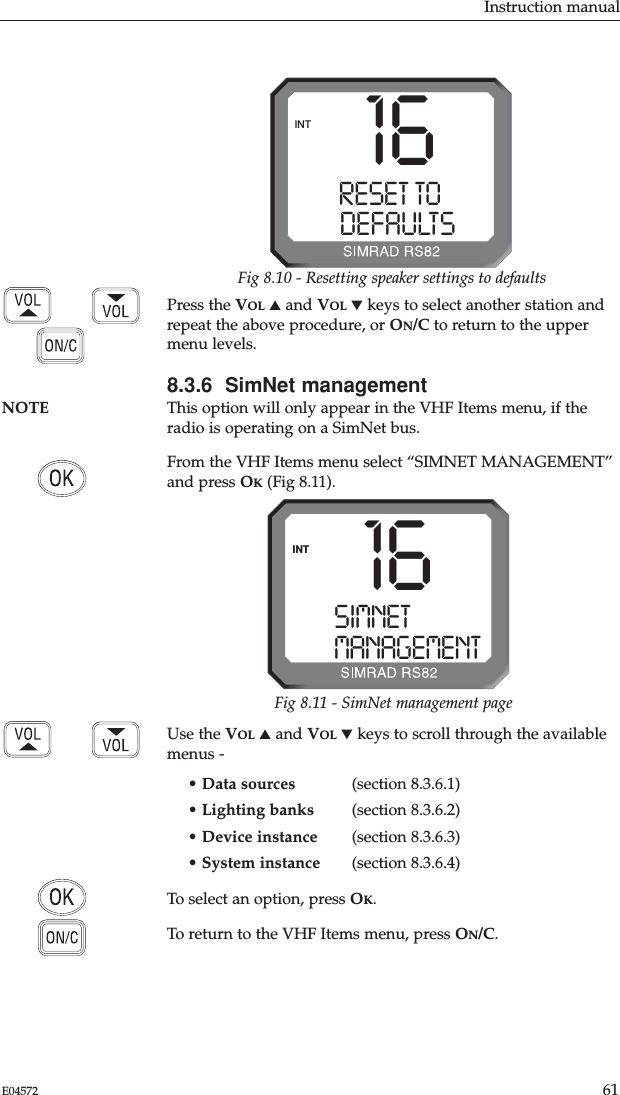 Instruction manual61E04572Use the VOL ▲and VOL ▼keys to scroll through the availablemenus -• Data sources (section 8.3.6.1)• Lighting banks (section 8.3.6.2)• Device instance (section 8.3.6.3)• System instance (section 8.3.6.4)To select an option, press OK.To return to the VHF Items menu, press ON/C.16RESET TO000DEFAULTS00INTFig 8.10 - Resetting speaker settings to defaultsPress the VOL ▲and VOL ▼keys to select another station andrepeat the above procedure, or ON/C to return to the uppermenu levels.8.3.6  SimNet managementNOTE This option will only appear in the VHF Items menu, if the radio is operating on a SimNet bus.From the VHF Items menu select “SIMNET MANAGEMENT”and press OK(Fig 8.11).SIMNETMANAGEMENTINT 16Fig 8.11 - SimNet management page