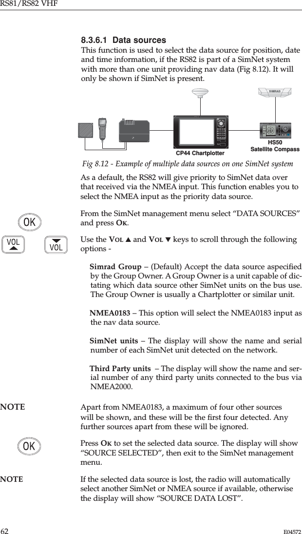 As a default, the RS82 will give priority to SimNet data overthat received via the NMEA input. This function enables you toselect the NMEA input as the priority data source.From the SimNet management menu select “DATA SOURCES”and press OK.Use the VOL ▲and VOL ▼keys to scroll through the followingoptions -Simrad Group – (Default) Accept the data source aspeciﬁedby the Group Owner. A Group Owner is a unit capable of dic-tating which data source other SimNet units on the bus use.The Group Owner is usually a Chartplotter or similar unit.NMEA0183 – This option will select the NMEA0183 input asthe nav data source.SimNet units – The display will show the name and serialnumber of each SimNet unit detected on the network.Third Party units – The display will show the name and ser-ial number of any third party units connected to the bus viaNMEA2000.NOTE  Apart from NMEA0183, a maximum of four other sources will be shown, and these will be the ﬁrst four detected. Anyfurther sources apart from these will be ignored.Press OKto set the selected data source. The display will show“SOURCE SELECTED”, then exit to the SimNet managementmenu.NOTE If the selected data source is lost, the radio will automaticallyselect another SimNet or NMEA source if available, otherwisethe display will show “SOURCE DATA LOST”.RS81/RS82 VHF62 E045728.3.6.1 Data sourcesThis function is used to select the data source for position, dateand time information, if the RS82 is part of a SimNet systemwith more than one unit providing nav data (Fig 8.12). It willonly be shown if SimNet is present.239HS50HDG-QPOS-QDIFCOGSOGROTCP44 ChartplotterHS50Satellite CompassFig 8.12 - Example of multiple data sources on one SimNet system