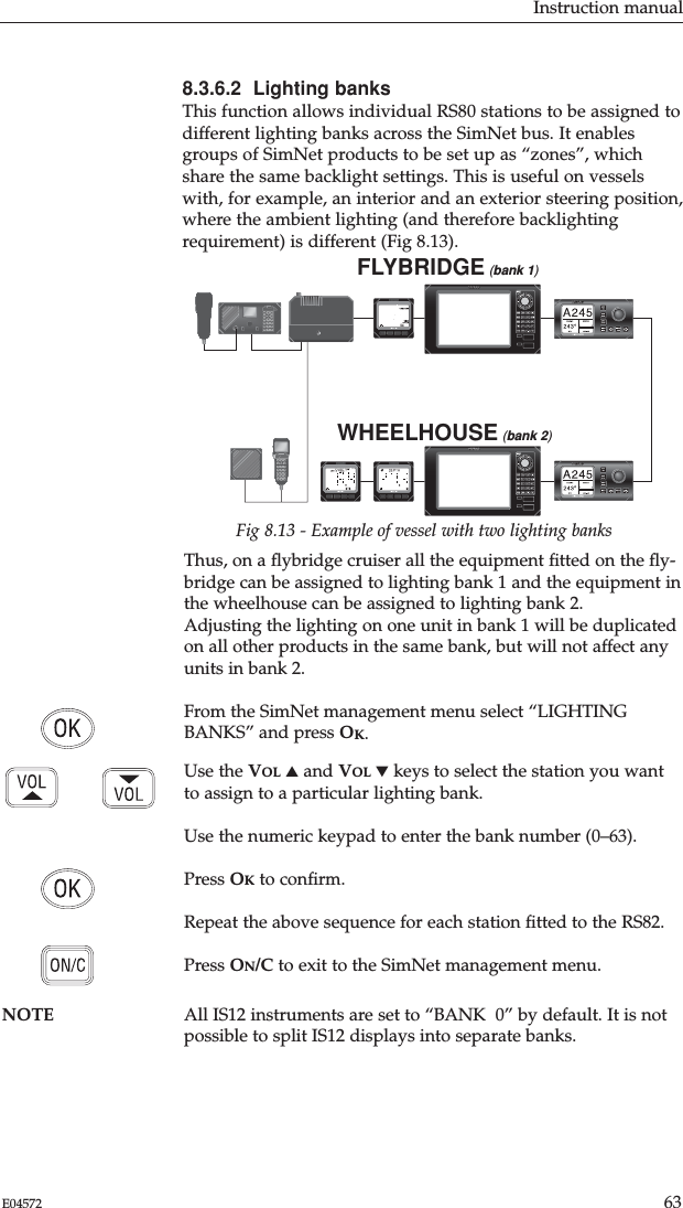 Instruction manual63E045728.3.6.2  Lighting banksThis function allows individual RS80 stations to be assigned todifferent lighting banks across the SimNet bus. It enablesgroups of SimNet products to be set up as “zones”, whichshare the same backlight settings. This is useful on vesselswith, for example, an interior and an exterior steering position,where the ambient lighting (and therefore backlightingrequirement) is different (Fig 8.13).FLYBRIDGE (bank 1)WHEELHOUSE (bank 2)Fig 8.13 - Example of vessel with two lighting banksThus, on a ﬂybridge cruiser all the equipment ﬁtted on the ﬂy-bridge can be assigned to lighting bank 1 and the equipment inthe wheelhouse can be assigned to lighting bank 2. Adjusting the lighting on one unit in bank 1 will be duplicatedon all other products in the same bank, but will not affect anyunits in bank 2.From the SimNet management menu select “LIGHTINGBANKS” and press OK.Use the VOL ▲and VOL ▼keys to select the station you wantto assign to a particular lighting bank.Use the numeric keypad to enter the bank number (0–63).Press OKto conﬁrm.Repeat the above sequence for each station ﬁtted to the RS82.Press ON/C to exit to the SimNet management menu.NOTE All IS12 instruments are set to “BANK  0” by default. It is notpossible to split IS12 displays into separate banks.