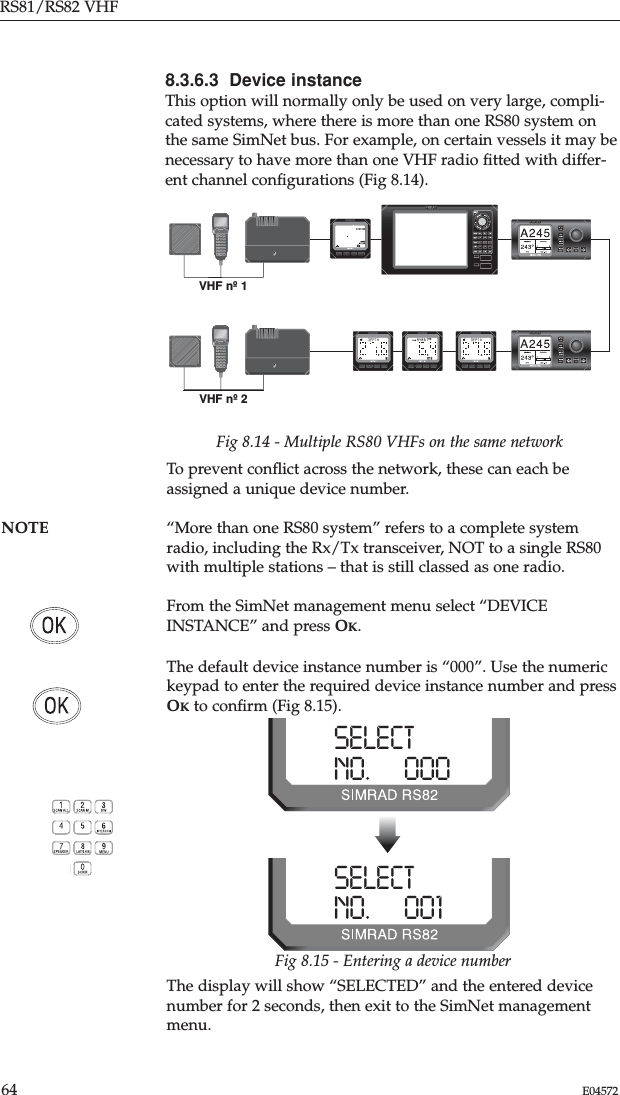 RS81/RS82 VHF64 E045728.3.6.3  Device instanceThis option will normally only be used on very large, compli-cated systems, where there is more than one RS80 system onthe same SimNet bus. For example, on certain vessels it may benecessary to have more than one VHF radio ﬁtted with differ-ent channel conﬁgurations (Fig 8.14).Fig 8.14 - Multiple RS80 VHFs on the same networkTo prevent conﬂict across the network, these can each beassigned a unique device number.NOTE “More than one RS80 system” refers to a complete system radio, including the Rx/Tx transceiver, NOT to a single RS80with multiple stations – that is still classed as one radio.From the SimNet management menu select “DEVICEINSTANCE” and press OK.The default device instance number is “000”. Use the numerickeypad to enter the required device instance number and pressOKto conﬁrm (Fig 8.15).SELECTNO.      000SELECTNO.      001Fig 8.15 - Entering a device numberThe display will show “SELECTED” and the entered devicenumber for 2 seconds, then exit to the SimNet managementmenu.VHF nº 2VHF nº 1