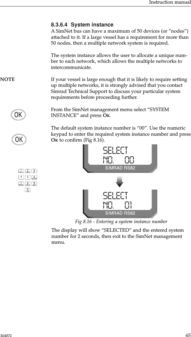 Instruction manual65E045728.3.6.4  System instanceA SimNet bus can have a maximum of 50 devices (or “nodes”)attached to it. If a large vessel has a requirement for more than50 nodes, then a multiple network system is required.The system instance allows the user to allocate a unique num-ber to each network, which allows the multiple networks tointercommunicate.NOTE If your vessel is large enough that it is likely to require settingup multiple networks, it is strongly advised that you contactSimrad Technical Support to discuss your particular systemrequirements before proceeding further.From the SimNet management menu select “SYSTEMINSTANCE” and press OK.The default system instance number is “00”. Use the numerickeypad to enter the required system instance number and pressOKto conﬁrm (Fig 8.16).The display will show “SELECTED” and the entered systemnumber for 2 seconds, then exit to the SimNet managementmenu.SELECTNO.      00SELECTNO.      01Fig 8.16 - Entering a system instance number