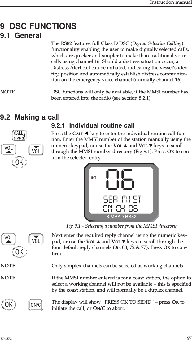 Instruction manual67E04572Next enter the required reply channel using the numeric key-pad, or use the VOL ▲and VOL ▼keys to scroll through thefour default reply channels (06, 08, 72 &amp; 77). Press OKto con-ﬁrm.NOTE Only simplex channels can be selected as working channels.NOTE If the MMSI number entered is for a coast station, the option toselect a working channel will not be available – this is speciﬁedby the coast station, and will normally be a duplex channel.The display will show “PRESS OK TO SEND” – press OKtoinitiate the call, or ON/C to abort.9  DSC FUNCTIONS9.1  GeneralThe RS82 features full Class D DSC (Digital Selective Calling)functionality enabling the user to make digitally selected calls,which are quicker and simpler to make than traditional voicecalls using channel 16. Should a distress situation occur, aDistress Alert call can be initiated, indicating the vessel’s iden-tity, position and automatically establish distress communica-tion on the emergency voice channel (normally channel 16).NOTE DSC functions will only be available, if the MMSI number hasbeen entered into the radio (see section 8.2.1).9.2  Making a call9.2.1  Individual routine callPress the CALL key to enter the individual routine call func-tion. Enter the MMSI number of the station manually using thenumeric keypad, or use the VOL ▲and VOL ▼keys to scrollthrough the MMSI number directory (Fig 9.1). Press OKto con-ﬁrm the selected entry.SEA  M I STAAON  CH  06 00INT 06Fig 9.1 - Selecting a number from the MMSI directory