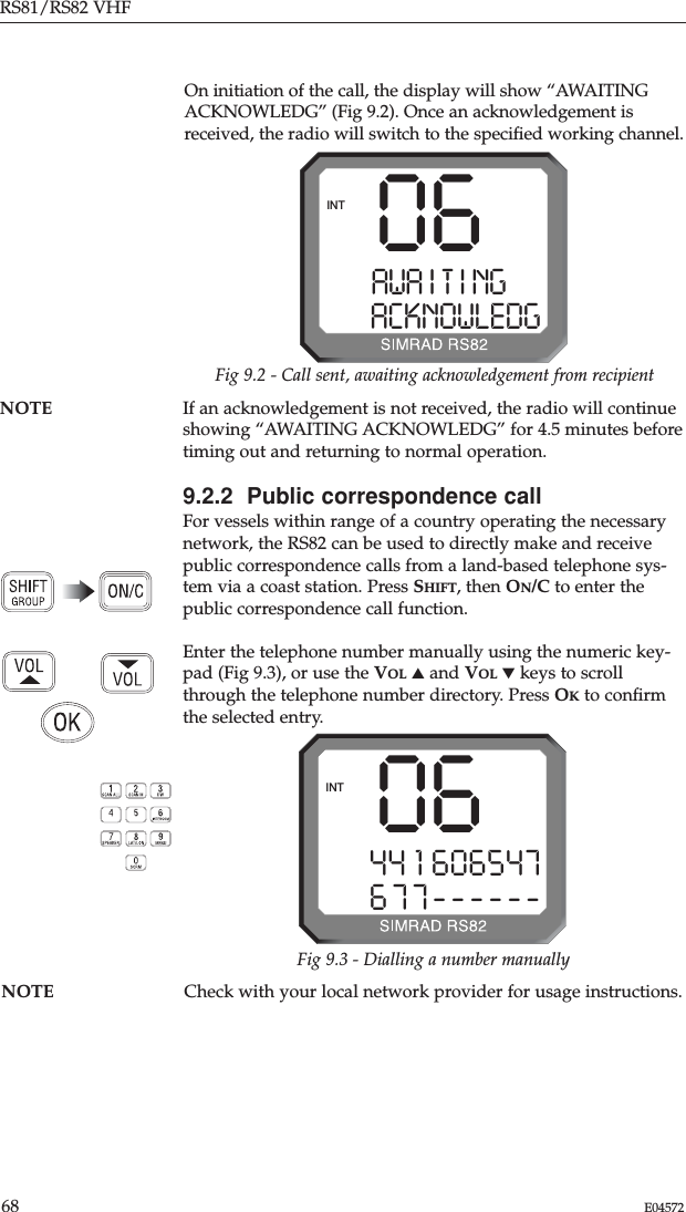 RS81/RS82 VHF68 E04572NOTE Check with your local network provider for usage instructions.NOTE If an acknowledgement is not received, the radio will continueshowing “AWAITING ACKNOWLEDG” for 4.5 minutes beforetiming out and returning to normal operation.9.2.2  Public correspondence callFor vessels within range of a country operating the necessarynetwork, the RS82 can be used to directly make and receivepublic correspondence calls from a land-based telephone sys-tem via a coast station. Press SHIFT, then ON/C to enter thepublic correspondence call function.Enter the telephone number manually using the numeric key-pad (Fig 9.3), or use the VOL ▲and VOL ▼keys to scrollthrough the telephone number directory. Press OKto conﬁrmthe selected entry.06AWA I T I NGAAACKNOWLEDGINTFig 9.2 - Call sent, awaiting acknowledgement from recipient0644 1 606547677------INTFig 9.3 - Dialling a number manuallyOn initiation of the call, the display will show “AWAITINGACKNOWLEDG” (Fig 9.2). Once an acknowledgement isreceived, the radio will switch to the speciﬁed working channel.