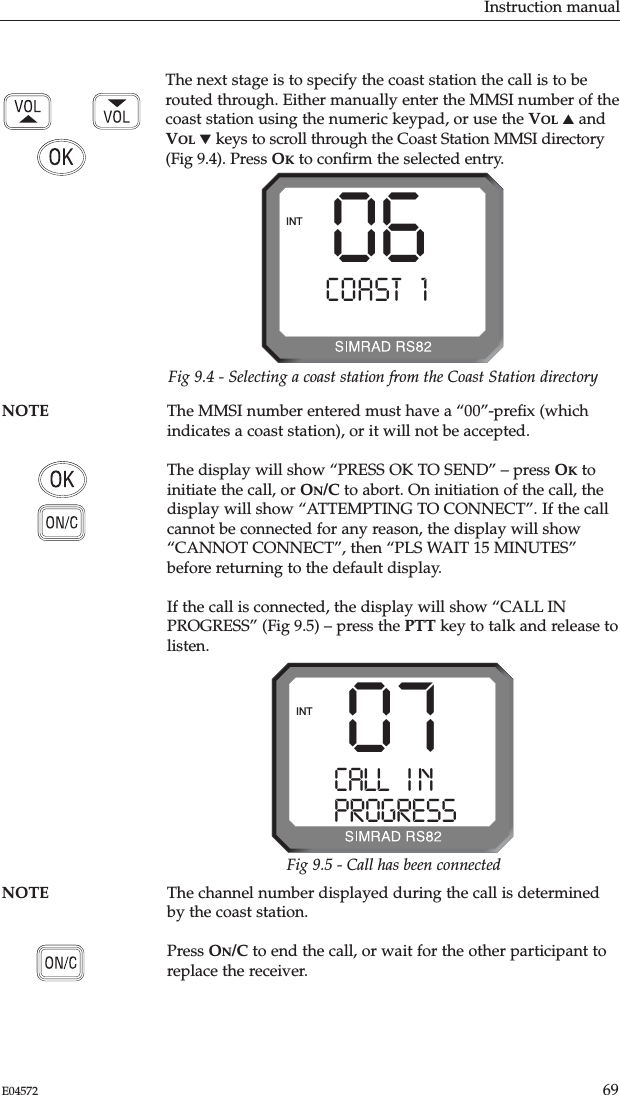 Instruction manual69E04572NOTE The channel number displayed during the call is determinedby the coast station.Press ON/C to end the call, or wait for the other participant toreplace the receiver.The next stage is to specify the coast station the call is to berouted through. Either manually enter the MMSI number of thecoast station using the numeric keypad, or use the VOL ▲andVOL ▼keys to scroll through the Coast Station MMSI directory(Fig 9.4). Press OKto conﬁrm the selected entry.NOTE The MMSI number entered must have a “00”-preﬁx (whichindicates a coast station), or it will not be accepted.The display will show “PRESS OK TO SEND” – press OKtoinitiate the call, or ON/C to abort. On initiation of the call, thedisplay will show “ATTEMPTING TO CONNECT”. If the callcannot be connected for any reason, the display will show“CANNOT CONNECT”, then “PLS WAIT 15 MINUTES”before returning to the default display.If the call is connected, the display will show “CALL INPROGRESS” (Fig 9.5) – press the PTT key to talk and release tolisten.06COAST 1 AAAINTFig 9.4 - Selecting a coast station from the Coast Station directory07CALL   I N AAAPROGRESSBBINTFig 9.5 - Call has been connected