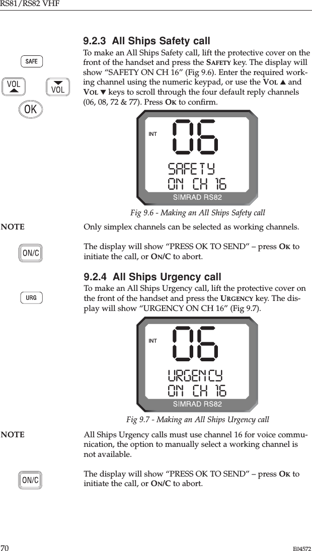 RS81/RS82 VHF70 E04572NOTE All Ships Urgency calls must use channel 16 for voice commu-nication, the option to manually select a working channel isnot available.The display will show “PRESS OK TO SEND” – press OKtoinitiate the call, or ON/C to abort.NOTE Only simplex channels can be selected as working channels.The display will show “PRESS OK TO SEND” – press OKtoinitiate the call, or ON/C to abort.9.2.4  All Ships Urgency callTo make an All Ships Urgency call, lift the protective cover onthe front of the handset and press the URGENCY key. The dis-play will show “URGENCY ON CH 16” (Fig 9.7).9.2.3  All Ships Safety callTo make an All Ships Safety call, lift the protective cover on thefront of the handset and press the SAFETY key. The display willshow “SAFETY ON CH 16” (Fig 9.6). Enter the required work-ing channel using the numeric keypad, or use the VOL ▲andVOL ▼keys to scroll through the four default reply channels(06, 08, 72 &amp; 77). Press OKto conﬁrm.06SAFE T YAAAAON   CH 16 00INTFig 9.6 - Making an All Ships Safety call06URGEN CYAAAON   CH 16 00INTFig 9.7 - Making an All Ships Urgency call