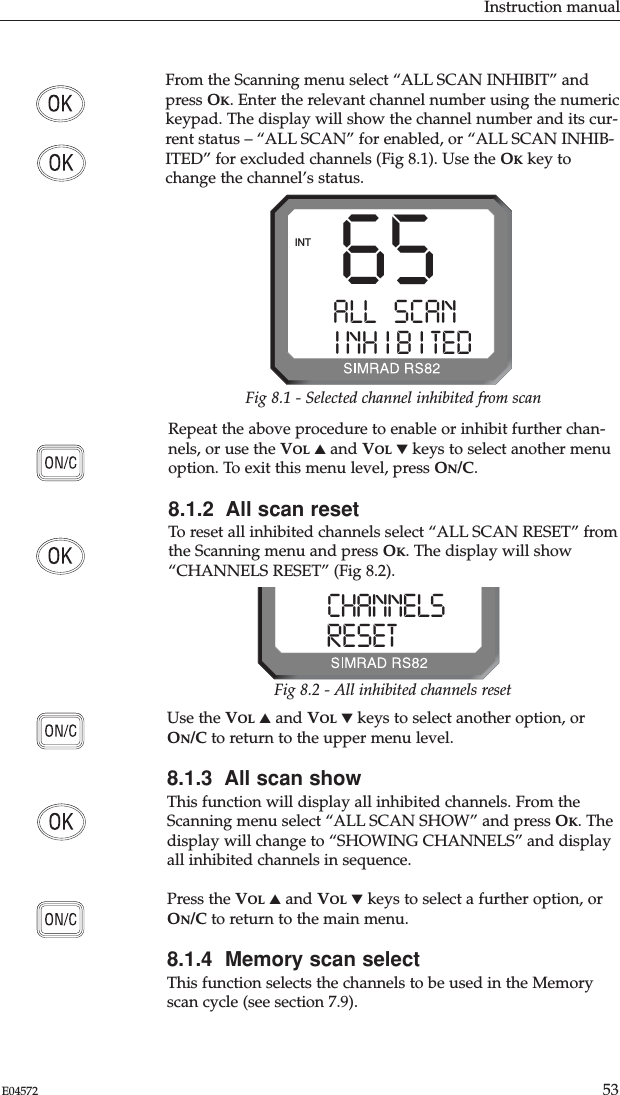 Instruction manual53E04572Use the VOL ▲and VOL ▼keys to select another option, orON/C to return to the upper menu level.8.1.3  All scan showThis function will display all inhibited channels. From theScanning menu select “ALL SCAN SHOW” and press OK. Thedisplay will change to “SHOWING CHANNELS” and displayall inhibited channels in sequence.Press the VOL ▲and VOL ▼keys to select a further option, orON/C to return to the main menu.8.1.4  Memory scan selectThis function selects the channels to be used in the Memoryscan cycle (see section 7.9).Repeat the above procedure to enable or inhibit further chan-nels, or use the VOL ▲and VOL ▼keys to select another menuoption. To exit this menu level, press ON/C.8.1.2  All scan resetTo reset all inhibited channels select “ALL SCAN RESET” fromthe Scanning menu and press OK. The display will show“CHANNELS RESET” (Fig 8.2).From the Scanning menu select “ALL SCAN INHIBIT” andpress OK. Enter the relevant channel number using the numerickeypad. The display will show the channel number and its cur-rent status – “ALL SCAN” for enabled, or “ALL SCAN INHIB-ITED” for excluded channels (Fig 8.1). Use the OKkey tochange the channel’s status.65ALL SCANAAINH IB ITEDBINTFig 8.1 - Selected channel inhibited from scanCHANNELSSSRESETEDBBBFig 8.2 - All inhibited channels reset