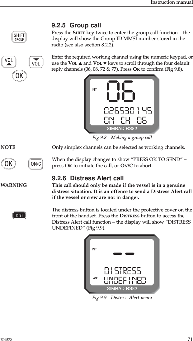 Instruction manual71E04572NOTE Only simplex channels can be selected as working channels. When the display changes to show “PRESS OK TO SEND” –press OKto initiate the call, or ON/C to abort.9.2.6  Distress Alert callWARNING This call should only be made if the vessel is in a genuinedistress situation. It is an offence to send a Distress Alert callif the vessel or crew are not in danger.The distress button is located under the protective cover on thefront of the handset. Press the DISTRESS button to access theDistress Alert call function – the display will show “DISTRESSUNDEFINED” (Fig 9.9).9.2.5  Group callPress the SHIFT key twice to enter the group call function – thedisplay will show the Group ID MMSI number stored in theradio (see also section 8.2.2).Enter the required working channel using the numeric keypad, oruse the VOL ▲and VOL ▼keys to scroll through the four defaultreply channels (06, 08, 72 &amp; 77). Press OKto conﬁrm (Fig 9.8).06026530 1 45ON   CH   06BINTFig 9.8 - Making a group call--D I STRESSAAUNDEF I NED bINTFig 9.9 - Distress Alert menu