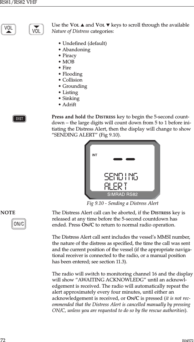 RS81/RS82 VHF72 E04572Use the VOL ▲and VOL ▼keys to scroll through the availableNature of Distress categories:• Undeﬁned (default)• Abandoning• Piracy• MOB• Fire• Flooding• Collision• Grounding• Listing• Sinking• AdriftPress and hold the DISTRESS key to begin the 5-second count-down – the large digits will count down from 5 to 1 before ini-tiating the Distress Alert, then the display will change to show“SENDING ALERT” (Fig 9.10).NOTE The Distress Alert call can be aborted, if the DISTRESS key isreleased at any time before the 5-second countdown hasended. Press ON/C to return to normal radio operation.The Distress Alert call sent includes the vessel’s MMSI number,the nature of the distress as speciﬁed, the time the call was sentand the current position of the vessel (if the appropriate naviga-tional receiver is connected to the radio, or a manual positionhas been entered; see section 11.3).The radio will switch to monitoring channel 16 and the displaywill show “AWAITING ACKNOWLEDG” until an acknowl-edgement is received. The radio will automatically repeat thealert approximately every four minutes, until either anacknowledgement is received, or ON/C is pressed (it is not rec-ommended that the Distress Alert is cancelled manually by pressingON/C, unless you are requested to do so by the rescue authorities). --SEND I NGAAAALER T BBBBBINTFig 9.10 - Sending a Distress Alert