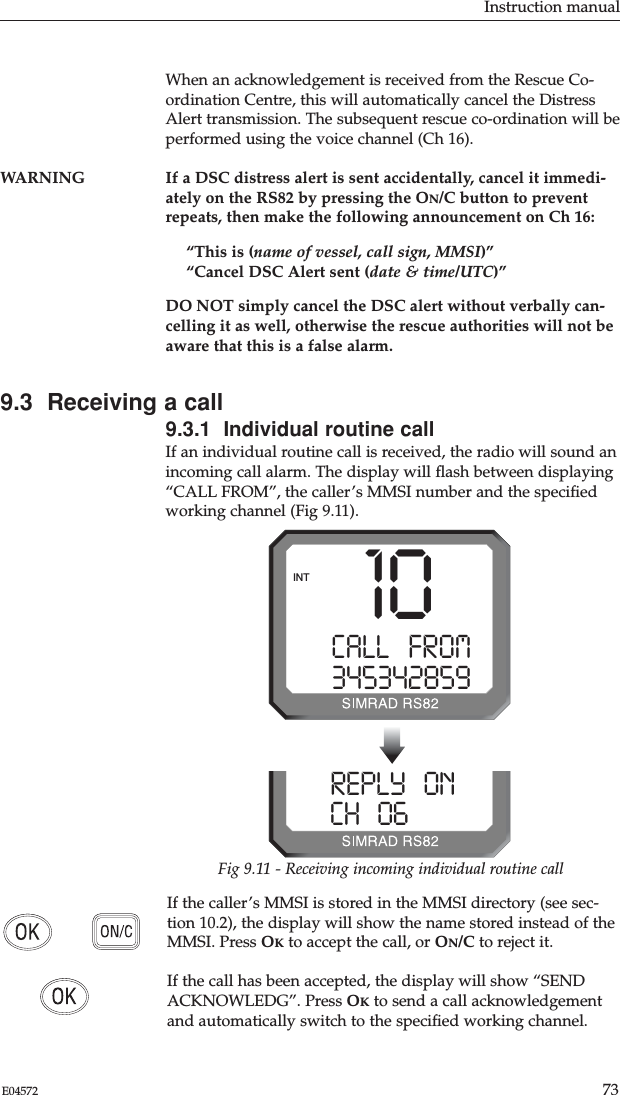 Instruction manual73E04572When an acknowledgement is received from the Rescue Co-ordination Centre, this will automatically cancel the DistressAlert transmission. The subsequent rescue co-ordination will beperformed using the voice channel (Ch 16).WARNING If a DSC distress alert is sent accidentally, cancel it immedi-ately on the RS82 by pressing the ON/C button to preventrepeats, then make the following announcement on Ch 16:“This is (name of vessel, call sign, MMSI)”“Cancel DSC Alert sent (date &amp; time/UTC)”DO NOT simply cancel the DSC alert without verbally can-celling it as well, otherwise the rescue authorities will not beaware that this is a false alarm.9.3  Receiving a call9.3.1  Individual routine callIf an individual routine call is received, the radio will sound anincoming call alarm. The display will ﬂash between displaying“CALL FROM”, the caller’s MMSI number and the speciﬁedworking channel (Fig 9.11). If the caller’s MMSI is stored in the MMSI directory (see sec-tion 10.2), the display will show the name stored instead of theMMSI. Press OKto accept the call, or ON/C to reject it.If the call has been accepted, the display will show “SENDACKNOWLEDG”. Press OKto send a call acknowledgementand automatically switch to the speciﬁed working channel.10CALL   FROMA3453428599INTREPLY   ONA0CH   0628599Fig 9.11 - Receiving incoming individual routine call