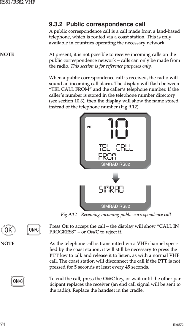 RS81/RS82 VHF74 E045729.3.2  Public correspondence callA public correspondence call is a call made from a land-basedtelephone, which is routed via a coast station. This is onlyavailable in countries operating the necessary network.NOTE At present, it is not possible to receive incoming calls on thepublic correspondence network – calls can only be made fromthe radio. This section is for reference purposes only.When a public correspondence call is received, the radio willsound an incoming call alarm. The display will ﬂash between“TEL CALL FROM” and the caller’s telephone number. If thecaller’s number is stored in the telephone number directory(see section 10.3), then the display will show the name storedinstead of the telephone number (Fig 9.12).Press OKto accept the call – the display will show “CALL INPROGRESS” – or ON/C to reject it.NOTE As the telephone call is transmitted via a VHF channel speci-ﬁed by the coast station, it will still be necessary to press thePTT key to talk and release it to listen, as with a normal VHFcall. The coast station will disconnect the call if the PTT is notpressed for 5 seconds at least every 45 seconds.To end the call, press the ON/C key, or wait until the other par-ticipant replaces the receiver (an end call signal will be sent tothe radio). Replace the handset in the cradle.10TEL   CALLA0FROM428599INTSIMRAD ONA08599Fig 9.12 - Receiving incoming public correspondence call