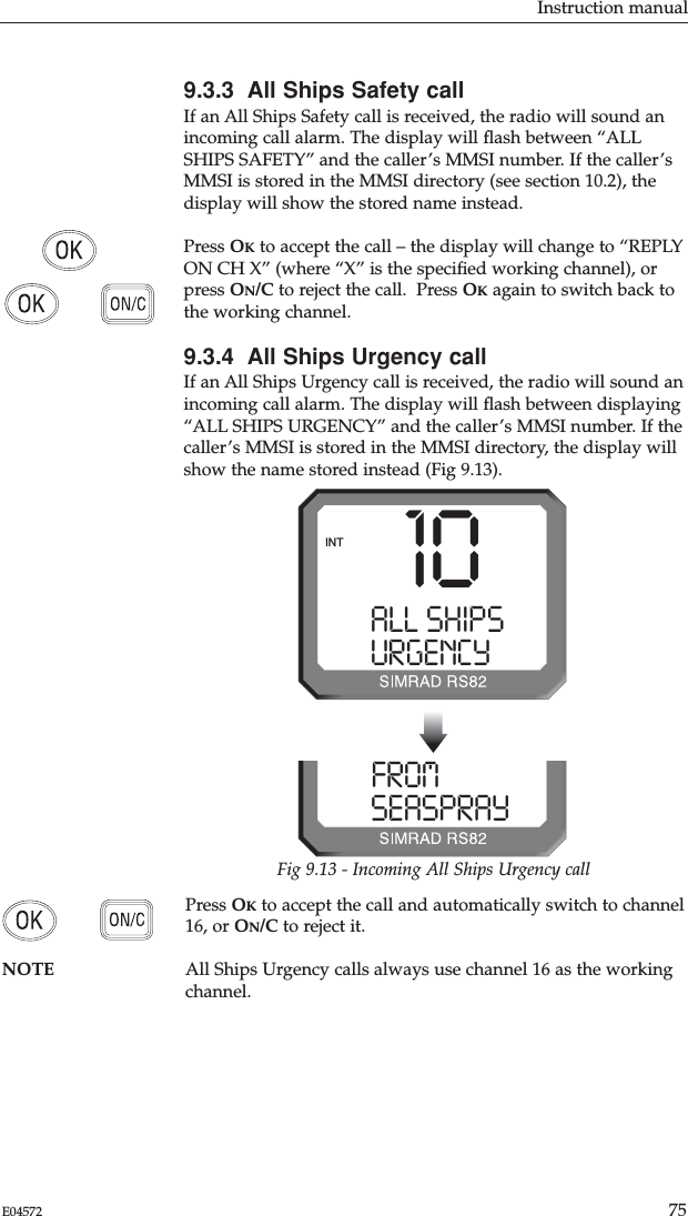 Instruction manual75E045729.3.3  All Ships Safety callIf an All Ships Safety call is received, the radio will sound anincoming call alarm. The display will ﬂash between “ALLSHIPS SAFETY” and the caller’s MMSI number. If the caller’sMMSI is stored in the MMSI directory (see section 10.2), thedisplay will show the stored name instead.Press OKto accept the call – the display will change to “REPLYON CH X” (where “X” is the speciﬁed working channel), orpress ON/C to reject the call.  Press OKagain to switch back tothe working channel.9.3.4  All Ships Urgency callIf an All Ships Urgency call is received, the radio will sound anincoming call alarm. The display will ﬂash between displaying“ALL SHIPS URGENCY” and the caller’s MMSI number. If thecaller’s MMSI is stored in the MMSI directory, the display willshow the name stored instead (Fig 9.13).Press OKto accept the call and automatically switch to channel16, or ON/C to reject it.NOTE All Ships Urgency calls always use channel 16 as the workingchannel.10ALL SHIPSSSURGENCY9   9INTFROMPRAY 0 SEASPRAY  0Fig 9.13 - Incoming All Ships Urgency call