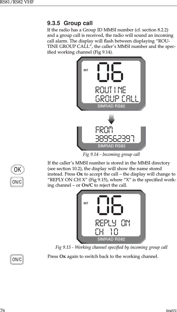 RS81/RS82 VHF76 E04572If the caller’s MMSI number is stored in the MMSI directory(see section 10.2), the display will show the name storedinstead. Press OKto accept the call – the display will change to“REPLY ON CH X” (Fig 9.15), where “X” is the speciﬁed work-ing channel – or ON/C to reject the call.9.3.5  Group callIf the radio has a Group ID MMSI number (cf. section 8.2.2)and a group call is received, the radio will sound an incomingcall alarm. The display will ﬂash between displaying “ROU-TINE GROUP CALL”, the caller’s MMSI number and the spec-iﬁed working channel (Fig 9.14). Press OKagain to switch back to the working channel.06ROUT I NESSGROUP CALLINTFROMPRAY 0 3895623970Fig 9.14 - Incoming group callFig 9.15 - Working channel speciﬁed by incoming group call06REPLY   ONAACH    1 0BBBBBINT