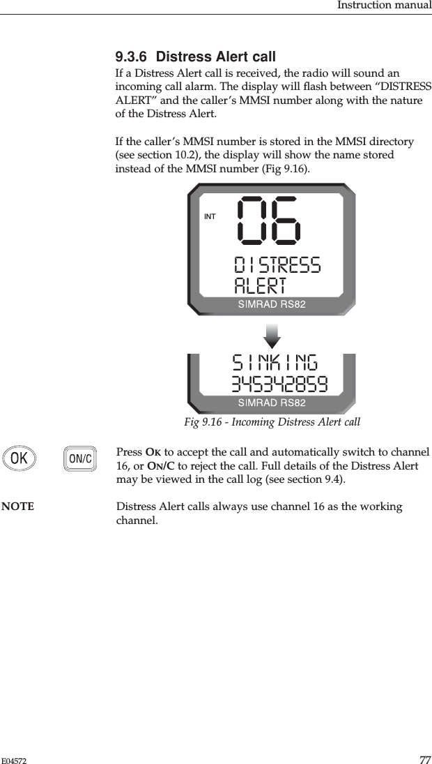 Instruction manual77E045729.3.6  Distress Alert callIf a Distress Alert call is received, the radio will sound anincoming call alarm. The display will ﬂash between “DISTRESSALERT” and the caller’s MMSI number along with the natureof the Distress Alert.If the caller’s MMSI number is stored in the MMSI directory(see section 10.2), the display will show the name storedinstead of the MMSI number (Fig 9.16). Press OKto accept the call and automatically switch to channel16, or ON/C to reject the call. Full details of the Distress Alertmay be viewed in the call log (see section 9.4).NOTE Distress Alert calls always use channel 16 as the workingchannel.06D I STRESS SALERT CALLINTS I NK I NG  03453428599Fig 9.16 - Incoming Distress Alert call