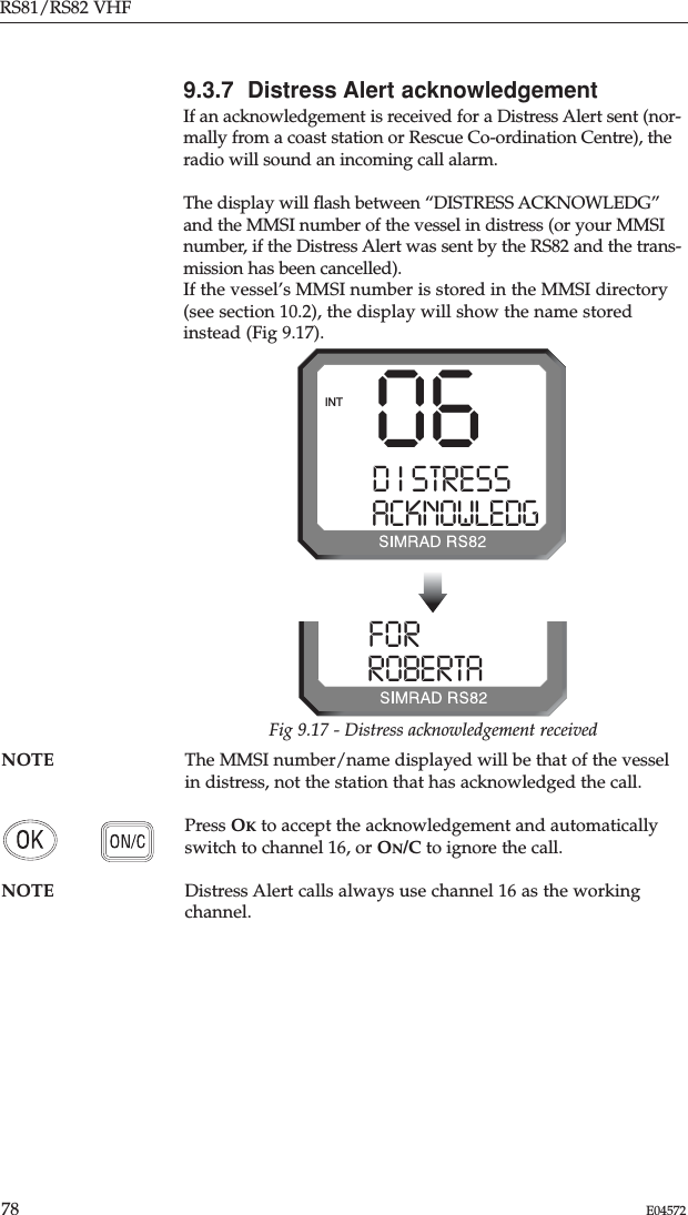 RS81/RS82 VHF78 E04572NOTE The MMSI number/name displayed will be that of the vesselin distress, not the station that has acknowledged the call.Press OKto accept the acknowledgement and automaticallyswitch to channel 16, or ON/C to ignore the call.NOTE Distress Alert calls always use channel 16 as the workingchannel.9.3.7  Distress Alert acknowledgementIf an acknowledgement is received for a Distress Alert sent (nor-mally from a coast station or Rescue Co-ordination Centre), theradio will sound an incoming call alarm.The display will ﬂash between “DISTRESS ACKNOWLEDG”and the MMSI number of the vessel in distress (or your MMSInumber, if the Distress Alert was sent by the RS82 and the trans-mission has been cancelled).If the vessel’s MMSI number is stored in the MMSI directory(see section 10.2), the display will show the name storedinstead (Fig 9.17).06D I STRESS SACKNOWLEDGINTFORK I NG  0ROBERTA00Fig 9.17 - Distress acknowledgement received