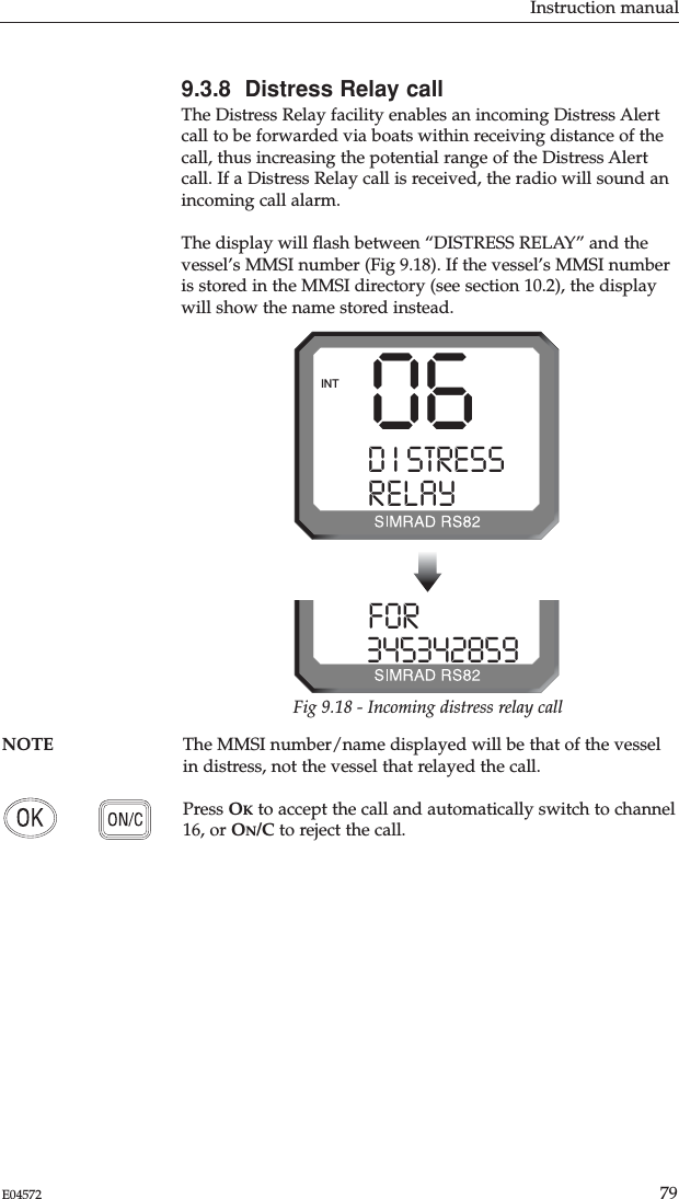 Instruction manual79E04572NOTE The MMSI number/name displayed will be that of the vesselin distress, not the vessel that relayed the call.Press OKto accept the call and automatically switch to channel16, or ON/C to reject the call.9.3.8  Distress Relay callThe Distress Relay facility enables an incoming Distress Alertcall to be forwarded via boats within receiving distance of thecall, thus increasing the potential range of the Distress Alertcall. If a Distress Relay call is received, the radio will sound anincoming call alarm.The display will ﬂash between “DISTRESS RELAY” and thevessel’s MMSI number (Fig 9.18). If the vessel’s MMSI numberis stored in the MMSI directory (see section 10.2), the displaywill show the name stored instead.06D I STRESS SRELAY ALLINTFOR I NG  03453428599Fig 9.18 - Incoming distress relay call