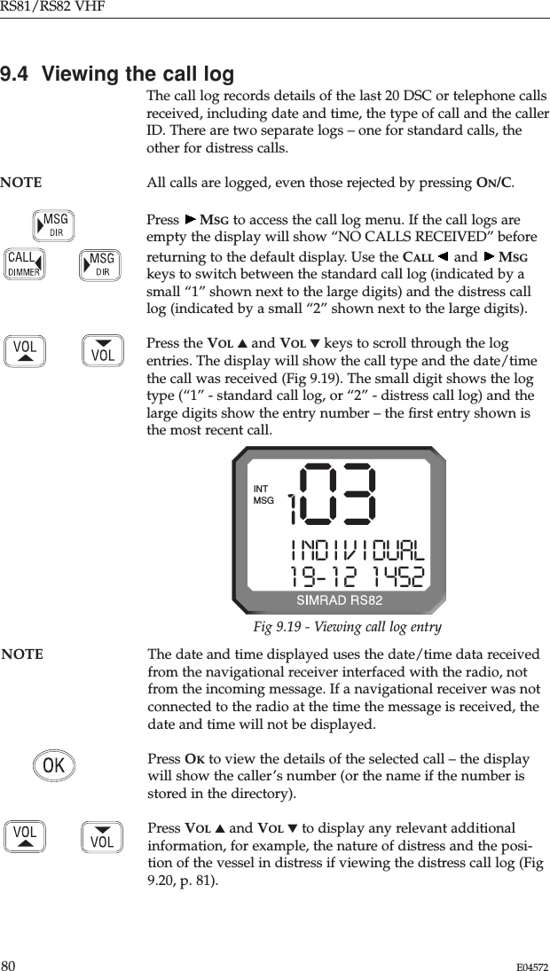 RS81/RS82 VHF80 E045729.4  Viewing the call logThe call log records details of the last 20 DSC or telephone callsreceived, including date and time, the type of call and the callerID. There are two separate logs – one for standard calls, theother for distress calls.NOTE All calls are logged, even those rejected by pressing ON/C.Press  MSG to access the call log menu. If the call logs areempty the display will show “NO CALLS RECEIVED” beforereturning to the default display. Use the CALL and  MSGkeys to switch between the standard call log (indicated by asmall “1” shown next to the large digits) and the distress calllog (indicated by a small “2” shown next to the large digits).Press the VOL ▲and VOL ▼keys to scroll through the logentries. The display will show the call type and the date/timethe call was received (Fig 9.19). The small digit shows the logtype (“1” - standard call log, or “2” - distress call log) and thelarge digits show the entry number – the ﬁrst entry shown isthe most recent call.NOTE The date and time displayed uses the date/time data receivedfrom the navigational receiver interfaced with the radio, notfrom the incoming message. If a navigational receiver was notconnected to the radio at the time the message is received, thedate and time will not be displayed.Press OKto view the details of the selected call – the displaywill show the caller’s number (or the name if the number isstored in the directory).Press VOL ▲and VOL ▼to display any relevant additionalinformation, for example, the nature of distress and the posi-tion of the vessel in distress if viewing the distress call log (Fig9.20, p. 81).1 03I ND I V I DUAL1 9- 1 2   1 452MSGINTFig 9.19 - Viewing call log entry