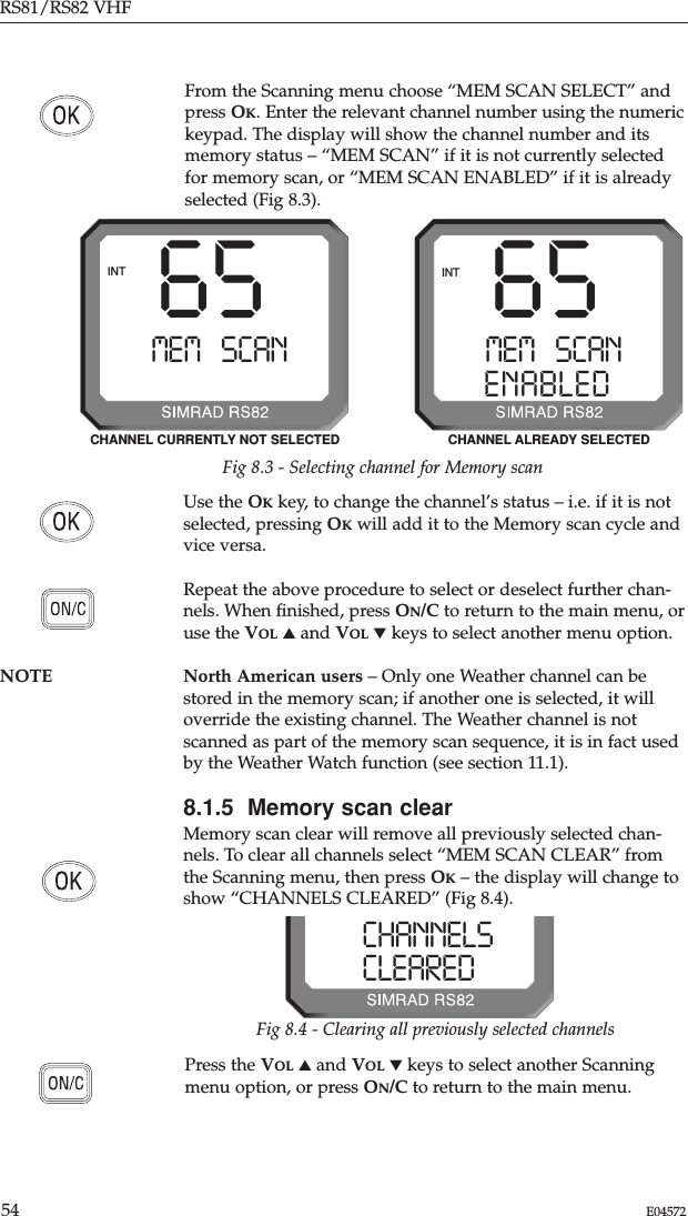 RS81/RS82 VHF54 E04572Press the VOL ▲and VOL ▼keys to select another Scanningmenu option, or press ON/C to return to the main menu.From the Scanning menu choose “MEM SCAN SELECT” andpress OK. Enter the relevant channel number using the numerickeypad. The display will show the channel number and itsmemory status – “MEM SCAN” if it is not currently selectedfor memory scan, or “MEM SCAN ENABLED” if it is alreadyselected (Fig 8.3).Use the OKkey, to change the channel’s status – i.e. if it is notselected, pressing OKwill add it to the Memory scan cycle andvice versa.Repeat the above procedure to select or deselect further chan-nels. When ﬁnished, press ON/C to return to the main menu, oruse the VOL ▲and VOL ▼keys to select another menu option.NOTE North American users – Only one Weather channel can bestored in the memory scan; if another one is selected, it willoverride the existing channel. The Weather channel is notscanned as part of the memory scan sequence, it is in fact usedby the Weather Watch function (see section 11.1).8.1.5  Memory scan clearMemory scan clear will remove all previously selected chan-nels. To clear all channels select “MEM SCAN CLEAR” fromthe Scanning menu, then press OK– the display will change toshow “CHANNELS CLEARED” (Fig 8.4).65MEM SCANAAENABLEDBBINT65MEM SCANAAINTFig 8.3 - Selecting channel for Memory scanCHANNEL CURRENTLY NOT SELECTED CHANNEL ALREADY SELECTEDCHANNELSSSCLEAREDBBBFig 8.4 - Clearing all previously selected channels