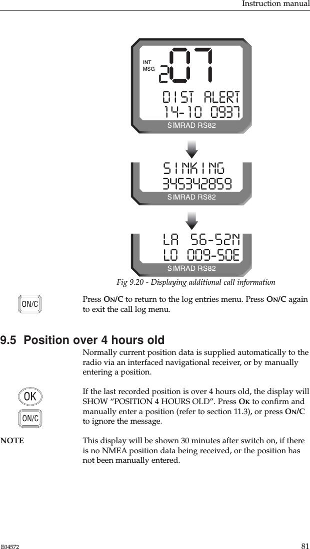 Instruction manual81E04572Press ON/C to return to the log entries menu. Press ON/C againto exit the call log menu.9.5  Position over 4 hours oldNormally current position data is supplied automatically to theradio via an interfaced navigational receiver, or by manuallyentering a position. If the last recorded position is over 4 hours old, the display willSHOW “POSITION 4 HOURS OLD”. Press OKto conﬁrm andmanually enter a position (refer to section 11.3), or press ON/Cto ignore the message.NOTE This display will be shown 30 minutes after switch on, if thereis no NMEA position data being received, or the position hasnot been manually entered.207D I ST   ALERT1 4- 1 0   0937MSGINTFig 9.20 - Displaying additional call informationS I NK I NG  03453428599LA   56-52NLO   009-50E