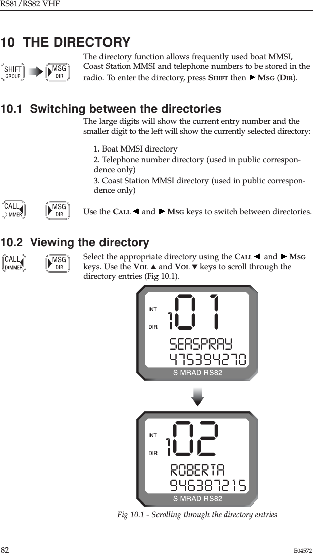 RS81/RS82 VHF82 E0457210  THE DIRECTORYThe directory function allows frequently used boat MMSI,Coast Station MMSI and telephone numbers to be stored in theradio. To enter the directory, press SHIFT then  MSG (DIR).10.1  Switching between the directoriesThe large digits will show the current entry number and thesmaller digit to the left will show the currently selected directory:1. Boat MMSI directory2. Telephone number directory (used in public correspon-dence only)3. Coast Station MMSI directory (used in public correspon-dence only)Use the CALL and  MSG keys to switch between directories.10.2  Viewing the directorySelect the appropriate directory using the CALL and  MSGkeys. Use the VOL ▲and VOL ▼keys to scroll through thedirectory entries (Fig 10.1).101SEASPRAY  0475394270DIRINT102ROBERTAY  09463872 1 5DIRINTFig 10.1 - Scrolling through the directory entries