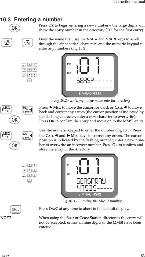 Instruction manual83E04572Press  MSG to move the cursor forward, or CALL to moveback and correct any errors (the cursor position is indicated bythe ﬂashing character, enter a new character to overwrite).Press OKto conﬁrm the entry and move on to the MMSI entry.Use the numeric keypad to enter the number (Fig 10.3). Pressthe CALL and  MSG keys to correct any errors. The cursorposition is indicated by the ﬂashing number; enter a new num-ber to overwrite an incorrect number. Press OKto conﬁrm andstore the entry in the directory.10.3  Entering a numberPress OKto begin entering a new number – the large digits willshow the entry number in the directory (“1” for the ﬁrst entry).Enter the name ﬁrst; use the VOL ▲and VOL ▼keys to scrollthrough the alphabetical characters and the numeric keypad toenter any numbers (Fig 10.2).Press ON/C at any time to abort to the default display.NOTE When using the Boat or Coast Station directories the entry willnot be accepted, unless all nine digits of the MMSI have beenentered.1 0 1SEASP---------------DIRINTFig 10.2 - Entering a new name into the directory1 0 1SEASPRAY  047539-----DIRINTFig 10.3 - Entering the MMSI number