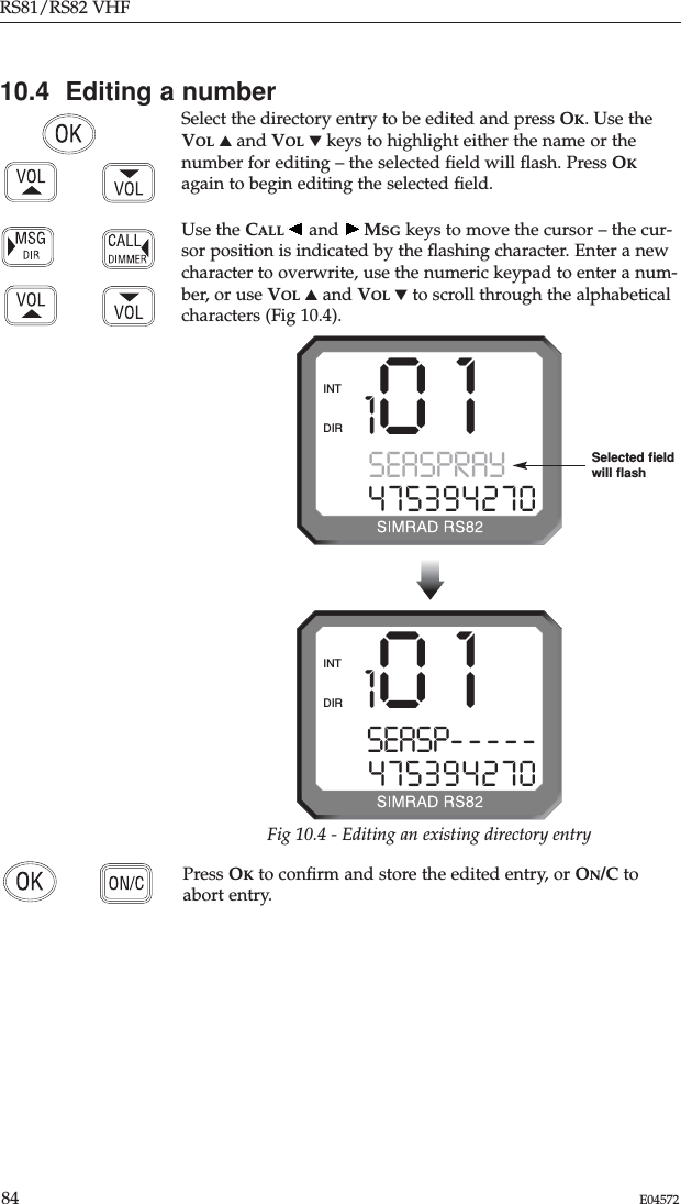 RS81/RS82 VHF84 E04572Press OKto conﬁrm and store the edited entry, or ON/C toabort entry.10.4  Editing a numberSelect the directory entry to be edited and press OK. Use theVOL ▲and VOL ▼keys to highlight either the name or thenumber for editing – the selected ﬁeld will ﬂash. Press OKagain to begin editing the selected ﬁeld.Use the CALL and  MSG keys to move the cursor – the cur-sor position is indicated by the ﬂashing character. Enter a newcharacter to overwrite, use the numeric keypad to enter a num-ber, or use VOL ▲and VOL ▼to scroll through the alphabeticalcharacters (Fig 10.4). 101SEASPRAY 0475394270DIRINT101SEASP-----475394270DIRINTFig 10.4 - Editing an existing directory entrySelected ﬁeld will ﬂash