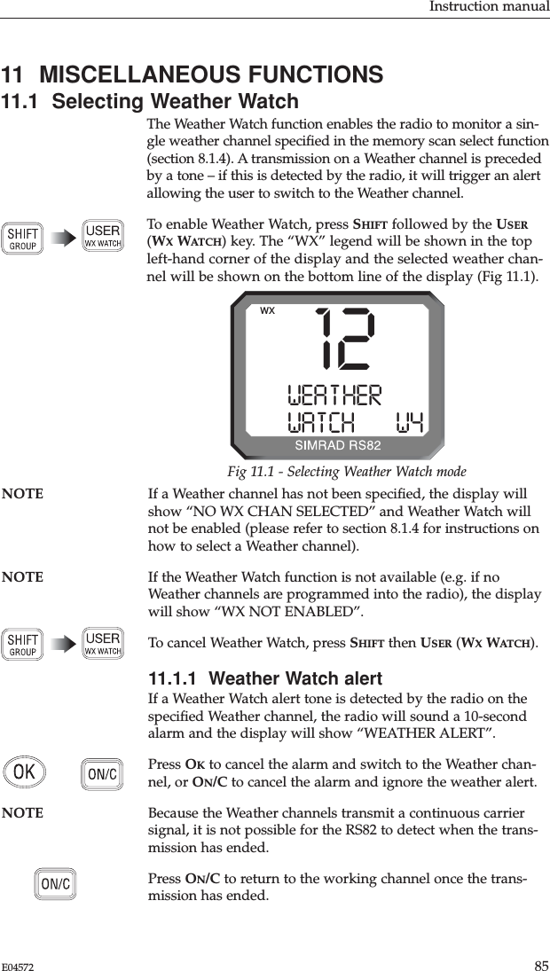 Instruction manual85E0457211  MISCELLANEOUS FUNCTIONS11.1  Selecting Weather WatchThe Weather Watch function enables the radio to monitor a sin-gle weather channel speciﬁed in the memory scan select function(section 8.1.4). A transmission on a Weather channel is precededby a tone – if this is detected by the radio, it will trigger an alertallowing the user to switch to the Weather channel.To enable Weather Watch, press SHIFT followed by the USER(WXWATCH) key. The “WX” legend will be shown in the topleft-hand corner of the display and the selected weather chan-nel will be shown on the bottom line of the display (Fig 11.1).NOTE If a Weather channel has not been speciﬁed, the display willshow “NO WX CHAN SELECTED” and Weather Watch willnot be enabled (please refer to section 8.1.4 for instructions onhow to select a Weather channel).NOTE If the Weather Watch function is not available (e.g. if noWeather channels are programmed into the radio), the displaywill show “WX NOT ENABLED”.To cancel Weather Watch, press SHIFT then USER (WXWATCH).11.1.1  Weather Watch alertIf a Weather Watch alert tone is detected by the radio on thespeciﬁed Weather channel, the radio will sound a 10-secondalarm and the display will show “WEATHER ALERT”.Press OKto cancel the alarm and switch to the Weather chan-nel, or ON/C to cancel the alarm and ignore the weather alert.NOTE Because the Weather channels transmit a continuous carriersignal, it is not possible for the RS82 to detect when the trans-mission has ended.Press ON/C to return to the working channel once the trans-mission has ended.12WEA T HERAAAWATCHBBBW4WXFig 11.1 - Selecting Weather Watch mode