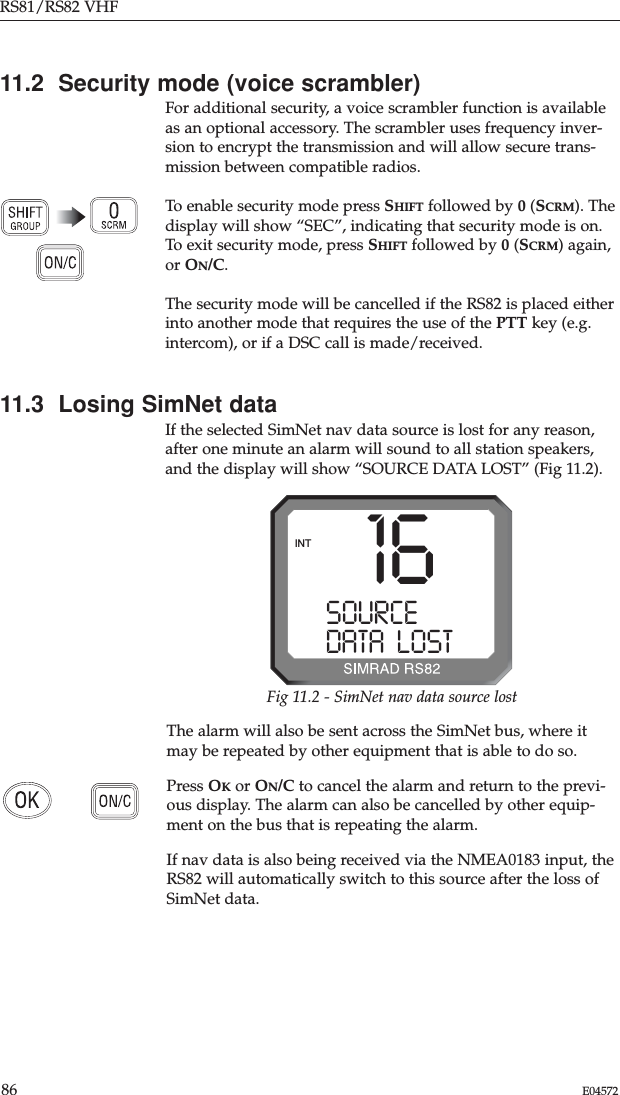 RS81/RS82 VHF86 E0457211.2  Security mode (voice scrambler)For additional security, a voice scrambler function is availableas an optional accessory. The scrambler uses frequency inver-sion to encrypt the transmission and will allow secure trans-mission between compatible radios.To enable security mode press SHIFT followed by 0(SCRM). Thedisplay will show “SEC”, indicating that security mode is on.To exit security mode, press SHIFT followed by 0(SCRM) again,or ON/C. The security mode will be cancelled if the RS82 is placed eitherinto another mode that requires the use of the PTT key (e.g.intercom), or if a DSC call is made/received.11.3  Losing SimNet dataIf the selected SimNet nav data source is lost for any reason,after one minute an alarm will sound to all station speakers,and the display will show “SOURCE DATA LOST” (Fig 11.2).The alarm will also be sent across the SimNet bus, where itmay be repeated by other equipment that is able to do so.Press OKor ON/C to cancel the alarm and return to the previ-ous display. The alarm can also be cancelled by other equip-ment on the bus that is repeating the alarm.If nav data is also being received via the NMEA0183 input, theRS82 will automatically switch to this source after the loss ofSimNet data.16SOURCE DATA  LOSTINTFig 11.2 - SimNet nav data source lost