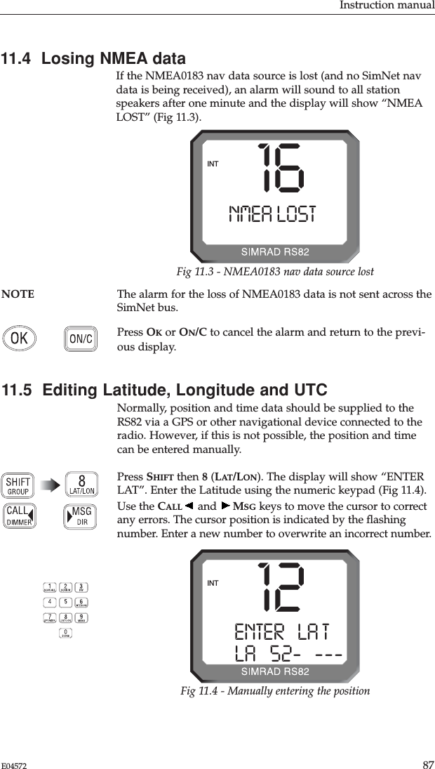 Instruction manual87E0457211.4  Losing NMEA dataIf the NMEA0183 nav data source is lost (and no SimNet navdata is being received), an alarm will sound to all stationspeakers after one minute and the display will show “NMEALOST” (Fig 11.3).NOTE The alarm for the loss of NMEA0183 data is not sent across theSimNet bus.Press OKor ON/C to cancel the alarm and return to the previ-ous display.11.5  Editing Latitude, Longitude and UTCNormally, position and time data should be supplied to theRS82 via a GPS or other navigational device connected to theradio. However, if this is not possible, the position and timecan be entered manually.Press SHIFT then 8(LAT/LON). The display will show “ENTERLAT”. Enter the Latitude using the numeric keypad (Fig 11.4).Use the CALL and  MSG keys to move the cursor to correctany errors. The cursor position is indicated by the ﬂashingnumber. Enter a new number to overwrite an incorrect number.16NMEA LOST--INTFig 11.3 - NMEA0183 nav data source lost12ENTER   LA T ALA   52-B---INTFig 11.4 - Manually entering the position