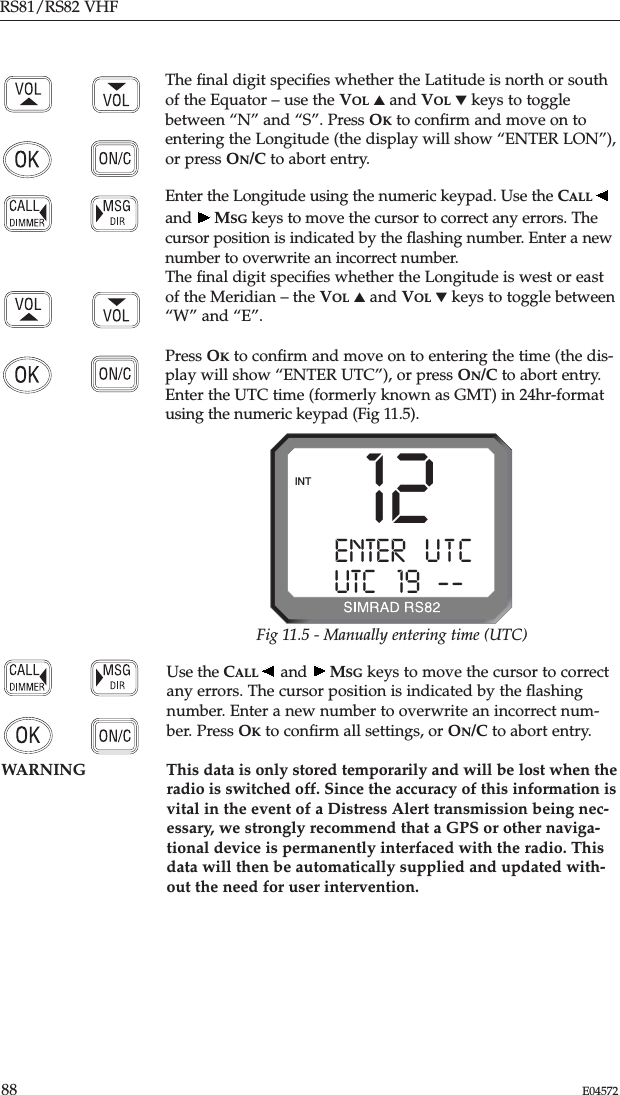 RS81/RS82 VHF88 E04572Use the CALL and  MSG keys to move the cursor to correctany errors. The cursor position is indicated by the ﬂashingnumber. Enter a new number to overwrite an incorrect num-ber. Press OKto conﬁrm all settings, or ON/C to abort entry.WARNING This data is only stored temporarily and will be lost when theradio is switched off. Since the accuracy of this information isvital in the event of a Distress Alert transmission being nec-essary, we strongly recommend that a GPS or other naviga-tional device is permanently interfaced with the radio. Thisdata will then be automatically supplied and updated with-out the need for user intervention.The ﬁnal digit speciﬁes whether the Latitude is north or southof the Equator – use the VOL ▲and VOL ▼keys to togglebetween “N” and “S”. Press OKto conﬁrm and move on toentering the Longitude (the display will show “ENTER LON”),or press ON/C to abort entry.Enter the Longitude using the numeric keypad. Use the CALLand  MSG keys to move the cursor to correct any errors. Thecursor position is indicated by the ﬂashing number. Enter a newnumber to overwrite an incorrect number.The ﬁnal digit speciﬁes whether the Longitude is west or eastof the Meridian – the VOL ▲and VOL ▼keys to toggle between“W” and “E”.Press OKto conﬁrm and move on to entering the time (the dis-play will show “ENTER UTC”), or press ON/C to abort entry.Enter the UTC time (formerly known as GMT) in 24hr-formatusing the numeric keypad (Fig 11.5). 12ENTER   U T CAUTC   19B----INTFig 11.5 - Manually entering time (UTC)