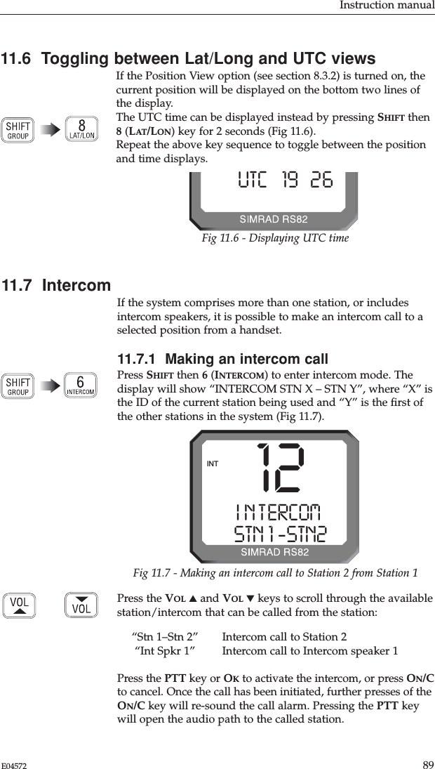 Instruction manual89E04572Press the VOL ▲and VOL ▼keys to scroll through the availablestation/intercom that can be called from the station:“Stn 1–Stn 2” Intercom call to Station 2“Int Spkr 1” Intercom call to Intercom speaker 1Press the PTT key or OKto activate the intercom, or press ON/Cto cancel. Once the call has been initiated, further presses of theON/C key will re-sound the call alarm. Pressing the PTT keywill open the audio path to the called station.11.6  Toggling between Lat/Long and UTC viewsIf the Position View option (see section 8.3.2) is turned on, thecurrent position will be displayed on the bottom two lines ofthe display.The UTC time can be displayed instead by pressing SHIFT then8(LAT/LON) key for 2 seconds (Fig 11.6). Repeat the above key sequence to toggle between the positionand time displays.UTC   19B26-Fig 11.6 - Displaying UTC time12I N T ERCOMAASTN 1 -STN2 BINTFig 11.7 - Making an intercom call to Station 2 from Station 111.7  IntercomIf the system comprises more than one station, or includesintercom speakers, it is possible to make an intercom call to aselected position from a handset.11.7.1  Making an intercom callPress SHIFT then 6(INTERCOM) to enter intercom mode. Thedisplay will show “INTERCOM STN X – STN Y”, where “X” isthe ID of the current station being used and “Y” is the ﬁrst ofthe other stations in the system (Fig 11.7).