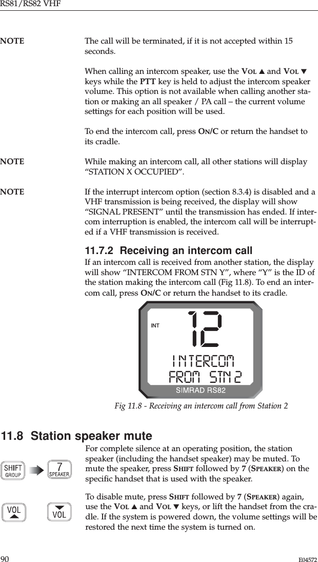 RS81/RS82 VHF90 E04572NOTE The call will be terminated, if it is not accepted within 15seconds.When calling an intercom speaker, use the VOL ▲and VOL ▼keys while the PTT key is held to adjust the intercom speakervolume. This option is not available when calling another sta-tion or making an all speaker / PA call – the current volumesettings for each position will be used. To end the intercom call, press ON/C or return the handset toits cradle.NOTE While making an intercom call, all other stations will display“STATION X OCCUPIED”.NOTE If the interrupt intercom option (section 8.3.4) is disabled and aVHF transmission is being received, the display will show“SIGNAL PRESENT” until the transmission has ended. If inter-com interruption is enabled, the intercom call will be interrupt-ed if a VHF transmission is received.11.7.2  Receiving an intercom callIf an intercom call is received from another station, the displaywill show “INTERCOM FROM STN Y”, where “Y” is the ID ofthe station making the intercom call (Fig 11.8). To end an inter-com call, press ON/C or return the handset to its cradle.12I N T ERCOMAAFROM   STN 22INTFig 11.8 - Receiving an intercom call from Station 211.8  Station speaker muteFor complete silence at an operating position, the stationspeaker (including the handset speaker) may be muted. Tomute the speaker, press SHIFT followed by 7(SPEAKER) on thespeciﬁc handset that is used with the speaker.To disable mute, press SHIFT followed by 7(SPEAKER) again,use the VOL ▲and VOL ▼keys, or lift the handset from the cra-dle. If the system is powered down, the volume settings will berestored the next time the system is turned on.