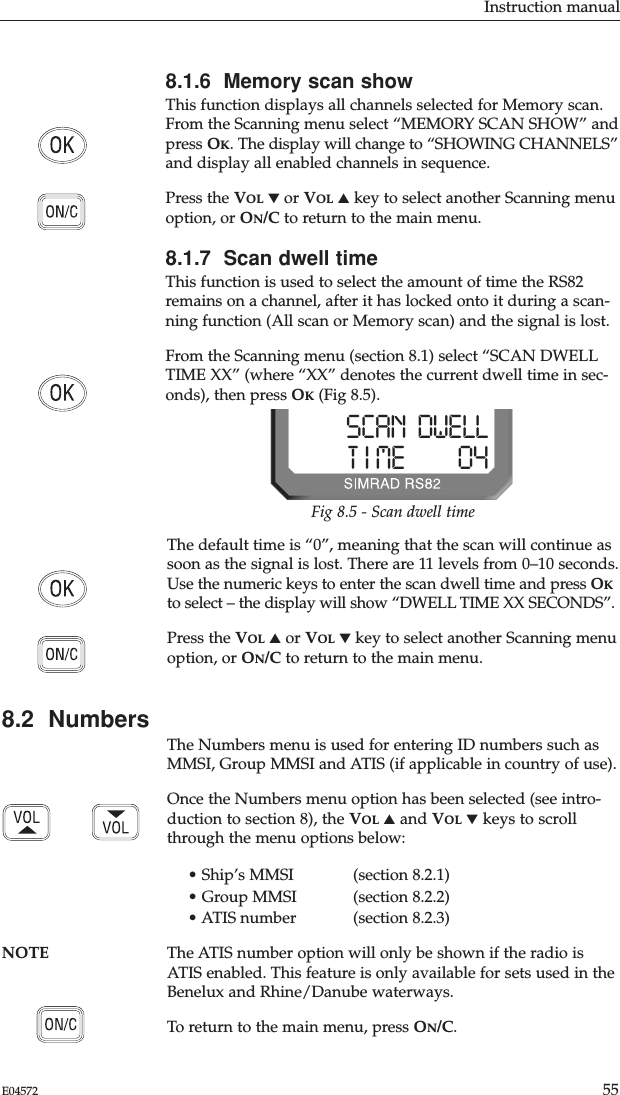 Instruction manual55E045728.1.6  Memory scan showThis function displays all channels selected for Memory scan.From the Scanning menu select “MEMORY SCAN SHOW” andpress OK. The display will change to “SHOWING CHANNELS”and display all enabled channels in sequence.Press the VOL ▼or VOL ▲key to select another Scanning menuoption, or ON/C to return to the main menu.8.1.7  Scan dwell timeThis function is used to select the amount of time the RS82remains on a channel, after it has locked onto it during a scan-ning function (All scan or Memory scan) and the signal is lost.From the Scanning menu (section 8.1) select “SCAN DWELLTIME XX” (where “XX” denotes the current dwell time in sec-onds), then press OK(Fig 8.5).The default time is “0”, meaning that the scan will continue assoon as the signal is lost. There are 11 levels from 0–10 seconds.Use the numeric keys to enter the scan dwell time and press OKto select – the display will show “DWELL TIME XX SECONDS”.Press the VOL ▲or VOL ▼key to select another Scanning menuoption, or ON/C to return to the main menu.8.2  NumbersThe Numbers menu is used for entering ID numbers such asMMSI, Group MMSI and ATIS (if applicable in country of use).Once the Numbers menu option has been selected (see intro-duction to section 8), the VOL ▲and VOL ▼keys to scrollthrough the menu options below:• Ship’s MMSI (section 8.2.1)• Group MMSI (section 8.2.2)• ATIS number  (section 8.2.3)NOTE The ATIS number option will only be shown if the radio isATIS enabled. This feature is only available for sets used in theBenelux and Rhine/Danube waterways.To return to the main menu, press ON/C.Fig 8.5 - Scan dwell timeSCAN  DWELLT I ME         04