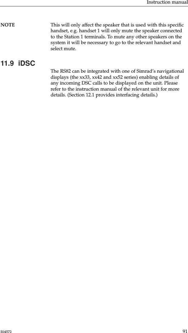 Instruction manual91E04572NOTE This will only affect the speaker that is used with this speciﬁchandset, e.g. handset 1 will only mute the speaker connectedto the Station 1 terminals. To mute any other speakers on thesystem it will be necessary to go to the relevant handset andselect mute.11.9  iDSCThe RS82 can be integrated with one of Simrad’s navigationaldisplays (the xx33, xx42 and xx52 series) enabling details ofany incoming DSC calls to be displayed on the unit. Pleaserefer to the instruction manual of the relevant unit for moredetails. (Section 12.1 provides interfacing details.)